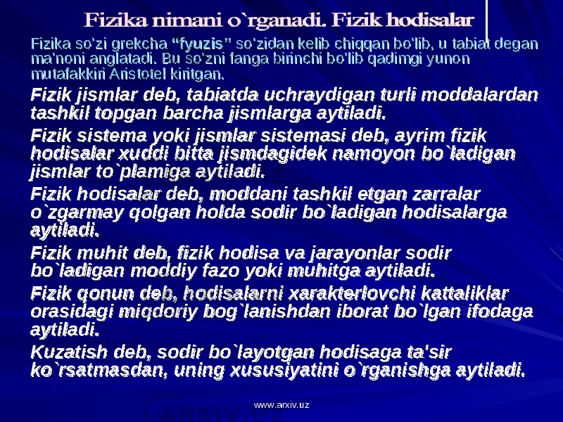 Fizika so’zi grekcha Fizika so’zi grekcha “fyuzis”“fyuzis” so’zidan kelib chiqqan bo’lib, u tabiat degan so’zidan kelib chiqqan bo’lib, u tabiat degan ma’noni anglatadi. Bu so’zni fanga birinchi bo’lib qadimgi yunon ma’noni anglatadi. Bu so’zni fanga birinchi bo’lib qadimgi yunon mutafakkiri Aristotel kiritgan.mutafakkiri Aristotel kiritgan. Fizik jismlar deb, tabiatda uchraydigan turli moddalardan Fizik jismlar deb, tabiatda uchraydigan turli moddalardan tashkil topgan barcha jismlarga aytiladi.tashkil topgan barcha jismlarga aytiladi. Fizik sistema yoki jismlar sistemasi deb, ayrim fizik Fizik sistema yoki jismlar sistemasi deb, ayrim fizik hodisalar xuddi bitta jismdagidek namoyon bo`ladigan hodisalar xuddi bitta jismdagidek namoyon bo`ladigan jismlar to`plamiga aytiladi.jismlar to`plamiga aytiladi. Fizik hodisalar deb, moddani tashkil etgan zarralar Fizik hodisalar deb, moddani tashkil etgan zarralar o`zgarmay qolgan holda sodir bo`ladigan hodisalarga o`zgarmay qolgan holda sodir bo`ladigan hodisalarga aytiladi.aytiladi. Fizik muhit deb, fizik hodisa va jarayonlar sodir Fizik muhit deb, fizik hodisa va jarayonlar sodir bo`ladigan moddiy fazo yoki muhitga aytiladi.bo`ladigan moddiy fazo yoki muhitga aytiladi. Fizik qonun deb, hodisalarni xarakterlovchi kattaliklar Fizik qonun deb, hodisalarni xarakterlovchi kattaliklar orasidagi miqdoriy bog`lanishdan iborat bo`lgan ifodaga orasidagi miqdoriy bog`lanishdan iborat bo`lgan ifodaga aytiladi.aytiladi. Kuzatish deb, sodir bo`layotgan hodisaga ta&#39;sir Kuzatish deb, sodir bo`layotgan hodisaga ta&#39;sir ko`rsatmasdan, uning xususiyatini o`rganishga aytiladi.ko`rsatmasdan, uning xususiyatini o`rganishga aytiladi. www.arxiv.uzwww.arxiv.uz 