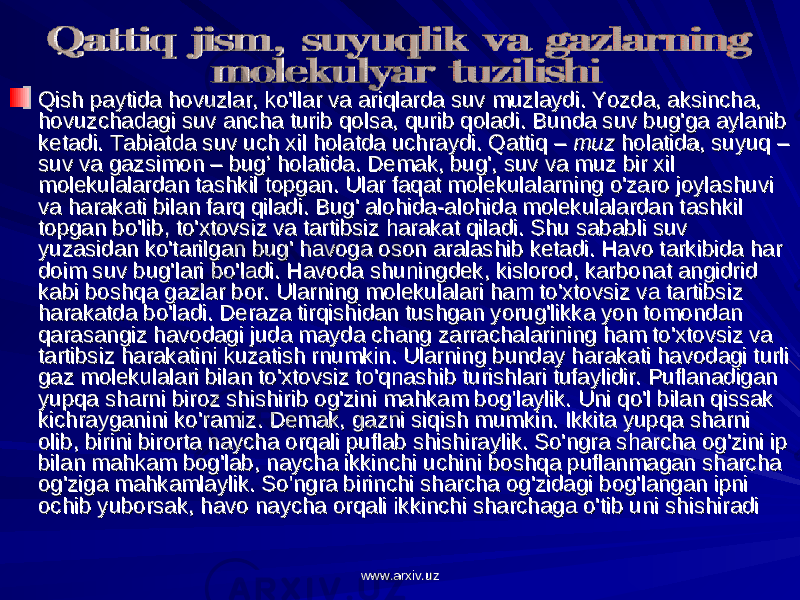 Qish paytida hovuzlar, ko&#39;llar va ariqlarda suv muzlaydi. Yozda, aksincha, Qish paytida hovuzlar, ko&#39;llar va ariqlarda suv muzlaydi. Yozda, aksincha, hovuzchadagi suv ancha turib qolsa, qurib qoladi. Bunda suv bug&#39;ga aylanib hovuzchadagi suv ancha turib qolsa, qurib qoladi. Bunda suv bug&#39;ga aylanib ketadi. Tabiatda suv uch xil holatda uchraydi. Qattiq – ketadi. Tabiatda suv uch xil holatda uchraydi. Qattiq – muzmuz holatida, suyuq – holatida, suyuq – suv va gazsimon – bug’ holatida. Demak, bug&#39;, suv va muz bir xil suv va gazsimon – bug’ holatida. Demak, bug&#39;, suv va muz bir xil molekulalardan tashkil topgan. Ular faqat molekulalarning o&#39;zaro joylashuvi molekulalardan tashkil topgan. Ular faqat molekulalarning o&#39;zaro joylashuvi va harakati bilan farq qiladi. Bug&#39; alohida-alohida molekulalardan tashkil va harakati bilan farq qiladi. Bug&#39; alohida-alohida molekulalardan tashkil topgan bo&#39;lib, to&#39;xtovsiz va tartibsiz harakat qiladi. Shu sababli suv topgan bo&#39;lib, to&#39;xtovsiz va tartibsiz harakat qiladi. Shu sababli suv yuzasidan ko&#39;tarilgan bug&#39; havoga oson aralashib ketadi. Havo tarkibida har yuzasidan ko&#39;tarilgan bug&#39; havoga oson aralashib ketadi. Havo tarkibida har doim suv bug&#39;lari bo&#39;ladi. Havoda shuningdek, kislorod, karbonat angidrid doim suv bug&#39;lari bo&#39;ladi. Havoda shuningdek, kislorod, karbonat angidrid kabi boshqa gazlar bor. Ularning molekulalari ham to&#39;xtovsiz va tartibsiz kabi boshqa gazlar bor. Ularning molekulalari ham to&#39;xtovsiz va tartibsiz harakatda bo&#39;ladi. Deraza tirqishidan tushgan yorug&#39;likka yon tomondan harakatda bo&#39;ladi. Deraza tirqishidan tushgan yorug&#39;likka yon tomondan qarasangiz havodagi juda mayda chang zarrachalarining ham to&#39;xtovsiz va qarasangiz havodagi juda mayda chang zarrachalarining ham to&#39;xtovsiz va tartibsiz harakatini kuzatish rnumkin. Ularning bunday harakati havodagi turli tartibsiz harakatini kuzatish rnumkin. Ularning bunday harakati havodagi turli gaz molekulalari bilan to&#39;xtovsiz to&#39;qnashib turishlari tufaylidir. Puflanadigan gaz molekulalari bilan to&#39;xtovsiz to&#39;qnashib turishlari tufaylidir. Puflanadigan yupqa sharni biroz shishirib og&#39;zini mahkam bog&#39;laylik. Uni qo&#39;l bilan qissak yupqa sharni biroz shishirib og&#39;zini mahkam bog&#39;laylik. Uni qo&#39;l bilan qissak kichrayganini ko&#39;ramiz. Demak, gazni siqish mumkin. Ikkita yupqa sharni kichrayganini ko&#39;ramiz. Demak, gazni siqish mumkin. Ikkita yupqa sharni olib, birini birorta naycha orqali puflab shishiraylik. So&#39;ngra sharcha og&#39;zini ip olib, birini birorta naycha orqali puflab shishiraylik. So&#39;ngra sharcha og&#39;zini ip bilan mahkam bog&#39;lab, naycha ikkinchi uchini boshqa puflanmagan sharcha bilan mahkam bog&#39;lab, naycha ikkinchi uchini boshqa puflanmagan sharcha og&#39;ziga mahkamlaylik. So&#39;ngra birinchi sharcha og&#39;zidagi bog&#39;langan ipni og&#39;ziga mahkamlaylik. So&#39;ngra birinchi sharcha og&#39;zidagi bog&#39;langan ipni ochib yuborsak, havo naycha orqali ikkinchi sharchaga o&#39;tib uni shishiradi ochib yuborsak, havo naycha orqali ikkinchi sharchaga o&#39;tib uni shishiradi www.arxiv.uzwww.arxiv.uz 