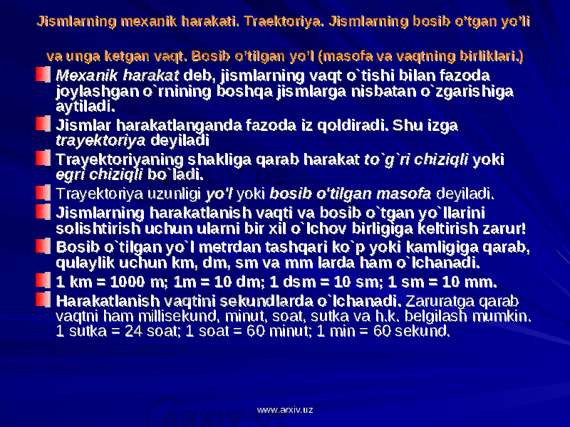 Jismlarning mехanik harakati. Traеktоriya. Jismlarning mехanik harakati. Traеktоriya. Jismlarning bJismlarning b оо sib sib o’o’ tgan ytgan y o’o’ li li va unga kva unga k ее tgan vaqt. tgan vaqt. Bоsib Bоsib o’o’ tilgan ytilgan y o’o’ l (masоfa va vaqtning birliklari.)l (masоfa va vaqtning birliklari.) Mexanik harakatMexanik harakat deb, jismlarning vaqt o`tishi bilan fazoda deb, jismlarning vaqt o`tishi bilan fazoda joylashgan o`rnining boshqa jismlarga nisbatan o`zgarishiga joylashgan o`rnining boshqa jismlarga nisbatan o`zgarishiga aytiladi.aytiladi. Jismlar harakatlanganda fazoda iz qoldiradi. Shu izga Jismlar harakatlanganda fazoda iz qoldiradi. Shu izga trayektoriyatrayektoriya deyiladi deyiladi Trayektoriyaning shakliga qarab harakat Trayektoriyaning shakliga qarab harakat to`g`ri chiziqlito`g`ri chiziqli yoki yoki egri chiziqliegri chiziqli bo`ladi. bo`ladi. Trayektoriya uzunligi Trayektoriya uzunligi yo&#39;lyo&#39;l yoki yoki bosib o&#39;tilgan masofabosib o&#39;tilgan masofa deyiladi. deyiladi. Jismlarning harakatlanish vaqti va bosib o`tgan yo`llarini Jismlarning harakatlanish vaqti va bosib o`tgan yo`llarini solishtirish uchun ularni bir xil o`lchov birligiga keltirish zarur!solishtirish uchun ularni bir xil o`lchov birligiga keltirish zarur! Bosib o`tilgan yo`l metrdan tashqari ko`p yoki kamligiga qarab, Bosib o`tilgan yo`l metrdan tashqari ko`p yoki kamligiga qarab, qulaylik uchun km, dm, sm va mm larda ham o`lchanadi.qulaylik uchun km, dm, sm va mm larda ham o`lchanadi. 1 km = 1000 m; 1m = 10 dm; 1 dsm = 10 sm; 1 sm = 10 mm.1 km = 1000 m; 1m = 10 dm; 1 dsm = 10 sm; 1 sm = 10 mm. Harakatlanish vaqtini sekundlarda o`lchanadi.Harakatlanish vaqtini sekundlarda o`lchanadi. Zaruratga qarab Zaruratga qarab vaqtni ham millisekund, minut, soat, sutka va h.k. belgilash mumkin. vaqtni ham millisekund, minut, soat, sutka va h.k. belgilash mumkin. 1 sutka = 24 soat; 1 soat = 60 minut; 1 min = 60 sekund.1 sutka = 24 soat; 1 soat = 60 minut; 1 min = 60 sekund. www.arxiv.uzwww.arxiv.uz 