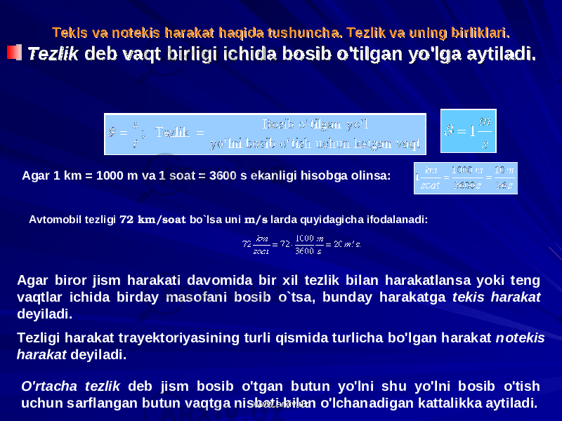 TT ее kis va nkis va n оо tt ее kis harakat haqida tushuncha. kis harakat haqida tushuncha. Tеzlik va uning birliklari.Tеzlik va uning birliklari. TezlikTezlik deb vaqt birligi ichida bosib o&#39;tilgan yo&#39;lga aytiladi. deb vaqt birligi ichida bosib o&#39;tilgan yo&#39;lga aytiladi. Agar 1 km = 1000 m va 1 soat = 3600 s ekanligi hisobga olinsa: Avtomobil tezligi 72 km/soat bo`lsa uni m/s larda quyidagicha ifodalanadi:                                                 Agar biror jism harakati davomida bir xil tezlik bilan harakatlansa yoki teng vaqtlar ichida birday masofani bosib o`tsa, bunday harakatga tekis harakat deyiladi. Tezligi harakat trayektoriyasining turli qismida turlicha bo&#39;lgan harakat notekis harakat deyiladi. O&#39;rtacha tezlik deb jism bosib o&#39;tgan butun yo&#39;lni shu yo&#39;lni bosib o&#39;tish uchun sarflangan butun vaqtga nisbati bilan o&#39;lchanadigan kattalikka aytiladi. www.arxiv.uzwww.arxiv.uz 