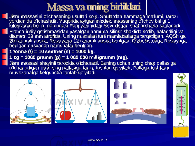 Jism massasini o&#39;lchashning usullari ko&#39;p. Shulardan hammaga ma&#39;lumi, tarozi Jism massasini o&#39;lchashning usullari ko&#39;p. Shulardan hammaga ma&#39;lumi, tarozi yordamida o&#39;lchashdir. Yuqorida aytganimizdek, massaning o&#39;lchov birligi 1 yordamida o&#39;lchashdir. Yuqorida aytganimizdek, massaning o&#39;lchov birligi 1 kilogramm bo&#39;lib, namunasi Parij yaqinidagi Sevr degan shaharchada saqlanadi kilogramm bo&#39;lib, namunasi Parij yaqinidagi Sevr degan shaharchada saqlanadi Platina-iridiy qotishmasidan yasalgan namuna silindr shaklida bo&#39;lib, balandligi va Platina-iridiy qotishmasidan yasalgan namuna silindr shaklida bo&#39;lib, balandligi va diametri 39 mm atrofida. Uning nusxalari turli mamlakatlarga tarqatilgan. AQSh ga diametri 39 mm atrofida. Uning nusxalari turli mamlakatlarga tarqatilgan. AQSh ga 20-raqamli nusxa, Rossiyaga 12-raqamli nusxa berilgan. O&#39;zbekistonga Rossiyaga 20-raqamli nusxa, Rossiyaga 12-raqamli nusxa berilgan. O&#39;zbekistonga Rossiyaga berilgan nusxadan namunalar berilgan.berilgan nusxadan namunalar berilgan. 1 tonna (t) = 10 sentner (s) = 1000 kg.1 tonna (t) = 10 sentner (s) = 1000 kg. 1 kg = 1000 gramm (g) = 1 000 000 milligramm (mg).1 kg = 1000 gramm (g) = 1 000 000 milligramm (mg). Jism massasi shayinli tarozida o&#39;lchanadi. Buning uchun uning chap pallasiga Jism massasi shayinli tarozida o&#39;lchanadi. Buning uchun uning chap pallasiga o&#39;lchanadigan jism, o&#39;ng pallasiga tarozi toshlari qo&#39;yiladi. Pallaga toshlarni o&#39;lchanadigan jism, o&#39;ng pallasiga tarozi toshlari qo&#39;yiladi. Pallaga toshlarni muvozanatga kelguncha tanlab qo&#39;yiladi muvozanatga kelguncha tanlab qo&#39;yiladi www.arxiv.uzwww.arxiv.uz 