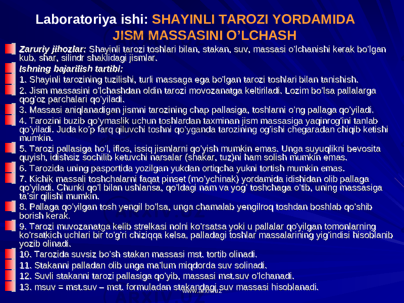 Zaruriy jihozlar:Zaruriy jihozlar: Shayinli tarozi toshlari bilan, stakan, suv, massasi o’lchanishi kerak bo’lgan Shayinli tarozi toshlari bilan, stakan, suv, massasi o’lchanishi kerak bo’lgan kub, shar, silindr shaklidagi jismlar.kub, shar, silindr shaklidagi jismlar. Ishning bajarilish tartibi:Ishning bajarilish tartibi: 1. Shayinli tarozining tuzilishi, turli massaga ega bo’lgan tarozi toshlari bilan tanishish.1. Shayinli tarozining tuzilishi, turli massaga ega bo’lgan tarozi toshlari bilan tanishish. 2. Jism massasini o’lchashdan oldin tarozi movozanatga keltiriladi. Lozim bo’lsa pallalarga 2. Jism massasini o’lchashdan oldin tarozi movozanatga keltiriladi. Lozim bo’lsa pallalarga qog’oz parchalari qo’yiladi.qog’oz parchalari qo’yiladi. 3. Massasi aniqlanadigan jismni tarozining chap pallasiga, toshlarni o’ng pallaga qo’yiladi.3. Massasi aniqlanadigan jismni tarozining chap pallasiga, toshlarni o’ng pallaga qo’yiladi. 4. Tarozini buzib qo’ymaslik uchun toshlardan taxminan jism massasiga yaqinrog’ini tanlab 4. Tarozini buzib qo’ymaslik uchun toshlardan taxminan jism massasiga yaqinrog’ini tanlab qo’yiladi. Juda ko’p farq qiluvchi toshni qo’yganda tarozining og’ishi chegaradan chiqib ketishi qo’yiladi. Juda ko’p farq qiluvchi toshni qo’yganda tarozining og’ishi chegaradan chiqib ketishi mumkin.mumkin. 5. Tarozi pallasiga ho’l, iflos, issiq jismlarni qo’yish mumkin emas. Unga suyuqlikni bevosita 5. Tarozi pallasiga ho’l, iflos, issiq jismlarni qo’yish mumkin emas. Unga suyuqlikni bevosita quyish, idishsiz sochilib ketuvchi narsalar (shakar, tuz)ni ham solish mumkin emas.quyish, idishsiz sochilib ketuvchi narsalar (shakar, tuz)ni ham solish mumkin emas. 6. Tarozida uning pasportida yozilgan yukdan ortiqcha yukni tortish mumkin emas.6. Tarozida uning pasportida yozilgan yukdan ortiqcha yukni tortish mumkin emas. 7. Kichik massali toshchalarni faqat pinset (mo’ychinak) yordamida idishidan olib pallaga 7. Kichik massali toshchalarni faqat pinset (mo’ychinak) yordamida idishidan olib pallaga qo’yiladi. Chunki qo’l bilan ushlansa, qo’ldagi nam va yog’ toshchaga o’tib, uning massasiga qo’yiladi. Chunki qo’l bilan ushlansa, qo’ldagi nam va yog’ toshchaga o’tib, uning massasiga ta’sir qilishi mumkin.ta’sir qilishi mumkin. 8. Pallaga qo’yilgan tosh yengil bo’lsa, unga chamalab yengilroq toshdan boshlab qo’shib 8. Pallaga qo’yilgan tosh yengil bo’lsa, unga chamalab yengilroq toshdan boshlab qo’shib borish kerak.borish kerak. 9. Tarozi muvozanatga kelib strelkasi nolni ko’rsatsa yoki u pallalar qo’yilgan tomonlarning 9. Tarozi muvozanatga kelib strelkasi nolni ko’rsatsa yoki u pallalar qo’yilgan tomonlarning ko’rsatkich uchlari bir to’g’ri chiziqqa kelsa, palladagi toshlar massalarining yig’indisi hisoblanib ko’rsatkich uchlari bir to’g’ri chiziqqa kelsa, palladagi toshlar massalarining yig’indisi hisoblanib yozib olinadi.yozib olinadi. 10. Tarozida suvsiz bo’sh stakan massasi mst. tortib olinadi.10. Tarozida suvsiz bo’sh stakan massasi mst. tortib olinadi. 11. Stakanni palladan olib unga ma’lum miqdorda suv solinadi.11. Stakanni palladan olib unga ma’lum miqdorda suv solinadi. 12. Suvli stakanni tarozi pallasiga qo’yib, massasi mst.suv o’lchanadi.12. Suvli stakanni tarozi pallasiga qo’yib, massasi mst.suv o’lchanadi. 13. msuv = mst.suv – mst. formuladan stakandagi suv massasi hisoblanadi.13. msuv = mst.suv – mst. formuladan stakandagi suv massasi hisoblanadi. Labоratоriya ishi : SHAYINLI TAROZI YORDAMIDA JISM MASSASINI O’LCHASH www.arxiv.uzwww.arxiv.uz 