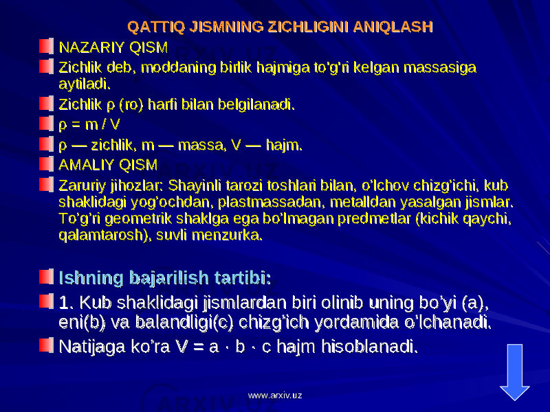 QATTIQ JISMNING ZICHLIGINI ANIQLASHQATTIQ JISMNING ZICHLIGINI ANIQLASH NAZARIY QISMNAZARIY QISM Zichlik deb, moddaning birlik hajmiga to&#39;g&#39;ri kelgan massasiga Zichlik deb, moddaning birlik hajmiga to&#39;g&#39;ri kelgan massasiga aytiladi.aytiladi. Zichlik ρ (ro) harfi bilan belgilanadi.Zichlik ρ (ro) harfi bilan belgilanadi. ρ = m / Vρ = m / V ρ — zichlik, m — massa, V — hajm.ρ — zichlik, m — massa, V — hajm. AMALIY QISMAMALIY QISM Zaruriy jihozlar: Shayinli tarozi toshlari bilan, o’lchov chizg’ichi, kub Zaruriy jihozlar: Shayinli tarozi toshlari bilan, o’lchov chizg’ichi, kub shaklidagi yog’ochdan, plastmassadan, metalldan yasalgan jismlar. shaklidagi yog’ochdan, plastmassadan, metalldan yasalgan jismlar. To’g’ri geometrik shaklga ega bo’lmagan predmetlar (kichik qaychi, To’g’ri geometrik shaklga ega bo’lmagan predmetlar (kichik qaychi, qalamtarosh), suvli menzurka.qalamtarosh), suvli menzurka. Ishning bajarilish tartibi:Ishning bajarilish tartibi: 1. Kub shaklidagi jismlardan biri olinib uning bo’yi (a), 1. Kub shaklidagi jismlardan biri olinib uning bo’yi (a), eni(b) va balandligi(c) chizg’ich yordamida o’lchanadi.eni(b) va balandligi(c) chizg’ich yordamida o’lchanadi. Natijaga ko’ra V = a · b · c hajm hisoblanadi.Natijaga ko’ra V = a · b · c hajm hisoblanadi. www.arxiv.uzwww.arxiv.uz 