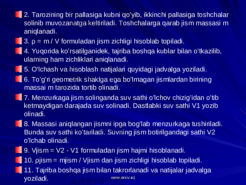 2. Tarozining bir pallasiga kubni qo’yib, ikkinchi pallasiga toshchalar solinib muvozanatga keltiriladi. Toshchalarga qarab jism massasi m aniqlanadi. 3. ρ = m / V formuladan jism zichligi hisoblab topiladi. 4. Yuqorida ko’rsatilganidek, tajriba boshqa kublar bilan o’tkazilib, ularning ham zichliklari aniqlanadi. 5. O’lchash va hisoblash natijalari quyidagi jadvalga yoziladi. 6. To’g’ri geometrik shaklga ega bo’lmagan jismlardan birining massai m tarozida tortib olinadi. 7. Menzurkaga jism solinganda suv sathi o’lchov chizig’idan o’tib ketmaydigan darajada suv solinadi. Dastlabki suv sathi V1 yozib olinadi. 8. Massasi aniqlangan jismni ipga bog’lab menzurkaga tushiriladi. Bunda suv sathi ko’tariladi. Suvning jism botirilgandagi sathi V2 o’lchab olinadi. 9. Vjism = V2 - V1 formuladan jism hajmi hisoblanadi. 10. ρjism = mjism / Vjism dan jism zichligi hisoblab topiladi. 11. Tajriba boshqa jism bilan takrorlanadi va natijalar jadvalga yoziladi. www.arxiv.uzwww.arxiv.uz 