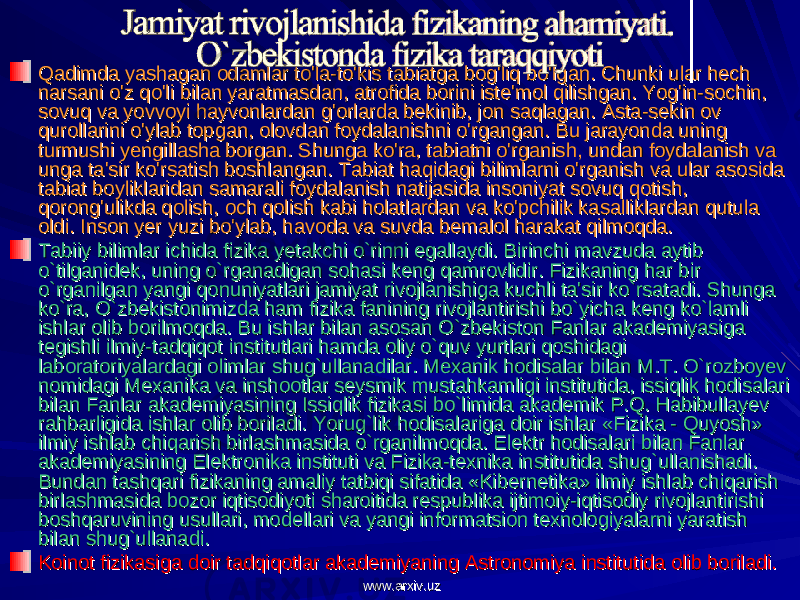 Qadimda yashagan odamlar to&#39;la-to&#39;kis tabiatga bog&#39;liq bo&#39;lgan. Chunki ular hech Qadimda yashagan odamlar to&#39;la-to&#39;kis tabiatga bog&#39;liq bo&#39;lgan. Chunki ular hech narsani o&#39;z qo&#39;li bilan yaratmasdan, atrofida borini iste&#39;mol qilishgan. Yog&#39;in-sochin, narsani o&#39;z qo&#39;li bilan yaratmasdan, atrofida borini iste&#39;mol qilishgan. Yog&#39;in-sochin, sovuq va yovvoyi hayvonlardan g&#39;orlarda bekinib, jon saqlagan. Asta-sekin ov sovuq va yovvoyi hayvonlardan g&#39;orlarda bekinib, jon saqlagan. Asta-sekin ov qurollarini o&#39;ylab topgan, olovdan foydalanishni o&#39;rgangan. Bu jarayonda uning qurollarini o&#39;ylab topgan, olovdan foydalanishni o&#39;rgangan. Bu jarayonda uning turmushi yengillasha borgan. Shunga ko&#39;ra, tabiatni o&#39;rganish, undan foydalanish va turmushi yengillasha borgan. Shunga ko&#39;ra, tabiatni o&#39;rganish, undan foydalanish va unga ta&#39;sir ko&#39;rsatish boshlangan. Tabiat haqidagi bilimlarni o&#39;rganish va ular asosida unga ta&#39;sir ko&#39;rsatish boshlangan. Tabiat haqidagi bilimlarni o&#39;rganish va ular asosida tabiat boyliklaridan samarali foydalanish natijasida insoniyat sovuq qotish, tabiat boyliklaridan samarali foydalanish natijasida insoniyat sovuq qotish, qorong&#39;ulikda qolish, och qolish kabi holatlardan va ko&#39;pchilik kasalliklardan qutula qorong&#39;ulikda qolish, och qolish kabi holatlardan va ko&#39;pchilik kasalliklardan qutula oldi. Inson yer yuzi bo&#39;ylab, havoda va suvda bemalol harakat qilmoqda.oldi. Inson yer yuzi bo&#39;ylab, havoda va suvda bemalol harakat qilmoqda. Tabiiy bilimlar ichida fizika yetakchi o`rinni egallaydi. Birinchi mavzuda aytib Tabiiy bilimlar ichida fizika yetakchi o`rinni egallaydi. Birinchi mavzuda aytib o`tilganidek, uning o`rganadigan sohasi keng qamrovlidir. Fizikaning har bir o`tilganidek, uning o`rganadigan sohasi keng qamrovlidir. Fizikaning har bir o`rganilgan yangi qonuniyatlari jamiyat rivojlanishiga kuchli ta&#39;sir ko`rsatadi. Shunga o`rganilgan yangi qonuniyatlari jamiyat rivojlanishiga kuchli ta&#39;sir ko`rsatadi. Shunga ko`ra, O`zbekistonimizda ham fizika fanining rivojlantirishi bo`yicha keng ko`lamli ko`ra, O`zbekistonimizda ham fizika fanining rivojlantirishi bo`yicha keng ko`lamli ishlar olib borilmoqda. Bu ishlar bilan asosan O`zbekiston Fanlar akademiyasiga ishlar olib borilmoqda. Bu ishlar bilan asosan O`zbekiston Fanlar akademiyasiga tegishli ilmiy-tadqiqot institutlari hamda oliy o`quv yurtlari qoshidagi tegishli ilmiy-tadqiqot institutlari hamda oliy o`quv yurtlari qoshidagi laboratoriyalardagi olimlar shug`ullanadilar. Mexanik hodisalar bilan M.T. O`rozboyev laboratoriyalardagi olimlar shug`ullanadilar. Mexanik hodisalar bilan M.T. O`rozboyev nomidagi Mexanika va inshootlar seysmik mustahkamligi institutida, issiqlik hodisalari nomidagi Mexanika va inshootlar seysmik mustahkamligi institutida, issiqlik hodisalari bilan Fanlar akademiyasining Issiqlik fizikasi bo`limida akademik P.Q. Habibullayev bilan Fanlar akademiyasining Issiqlik fizikasi bo`limida akademik P.Q. Habibullayev rahbarligida ishlar olib boriladi. Yorug`lik hodisalariga doir ishlar «Fizika - Quyosh» rahbarligida ishlar olib boriladi. Yorug`lik hodisalariga doir ishlar «Fizika - Quyosh» ilmiy ishlab chiqarish birlashmasida o`rganilmoqda. Elektr hodisalari bilan Fanlar ilmiy ishlab chiqarish birlashmasida o`rganilmoqda. Elektr hodisalari bilan Fanlar akademiyasining Elektronika instituti va Fizika-texnika institutida shug`ullanishadi. akademiyasining Elektronika instituti va Fizika-texnika institutida shug`ullanishadi. Bundan tashqari fizikaning amaliy tatbiqi sifatida «Kibernetika» ilmiy ishlab chiqarish Bundan tashqari fizikaning amaliy tatbiqi sifatida «Kibernetika» ilmiy ishlab chiqarish birlashmasida bozor iqtisodiyoti sharoitida respublika ijtimoiy-iqtisodiy rivojlantirishi birlashmasida bozor iqtisodiyoti sharoitida respublika ijtimoiy-iqtisodiy rivojlantirishi boshqaruvining usullari, modellari va yangi informatsion texnologiyalarni yaratish boshqaruvining usullari, modellari va yangi informatsion texnologiyalarni yaratish bilan shug`ullanadi.bilan shug`ullanadi. Koinot fizikasiga doir tadqiqotlar akademiyaning Astronomiya institutida olib boriladi.Koinot fizikasiga doir tadqiqotlar akademiyaning Astronomiya institutida olib boriladi. www.arxiv.uzwww.arxiv.uz 