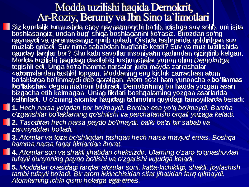 Siz kundalik turmushda choy qaynatmoqchi bo&#39;lib, idishga suv solib, uni isita Siz kundalik turmushda choy qaynatmoqchi bo&#39;lib, idishga suv solib, uni isita boshlasangiz, undan bug&#39; chiqa boshlaganini ko&#39;rasiz. Birozdan so&#39;ng boshlasangiz, undan bug&#39; chiqa boshlaganini ko&#39;rasiz. Birozdan so&#39;ng qaynaydi va qaramasangiz qurib qoladi. Qishda tashqarida qoldirilgan suv qaynaydi va qaramasangiz qurib qoladi. Qishda tashqarida qoldirilgan suv muzlab qoladi. Suv nima sababdan bug&#39;lanib ketdi? Suv va muz tuzilishida muzlab qoladi. Suv nima sababdan bug&#39;lanib ketdi? Suv va muz tuzilishida qanday farqlar bor? Shu kabi savollar insoniyatni qadimdan qiziqtirib kelgan. qanday farqlar bor? Shu kabi savollar insoniyatni qadimdan qiziqtirib kelgan. Modda tuzilishi haqidagi dastlabki tushunchalar yunon olimi Modda tuzilishi haqidagi dastlabki tushunchalar yunon olimi Demokritga Demokritga tegishli edi. Unga ko&#39;ra hamma narsalar juda mayda zarrachalar tegishli edi. Unga ko&#39;ra hamma narsalar juda mayda zarrachalar «« atomatom »lardan tashkil topgan. Moddaning eng kichik zarrachasi atom »lardan tashkil topgan. Moddaning eng kichik zarrachasi atom bo&#39;laklarga bo&#39;linmaydi deb qaralgan. Atom so’zi ham yunoncha «bo&#39;laklarga bo&#39;linmaydi deb qaralgan. Atom so’zi ham yunoncha « bo&#39;linmas bo&#39;linmas bo&#39;lakchabo&#39;lakcha » degan ma&#39;noni bildiradi. Demokritning bu haqda yozgan asari » degan ma&#39;noni bildiradi. Demokritning bu haqda yozgan asari bizgacha etib kelmagan. Uning fikrlari boshqalarning yozgan asarlarida bizgacha etib kelmagan. Uning fikrlari boshqalarning yozgan asarlarida keltiriladi. U o&#39;zining atomlar haqidagi ta&#39;limotini quyidagi tamoyillarda beradi:keltiriladi. U o&#39;zining atomlar haqidagi ta&#39;limotini quyidagi tamoyillarda beradi: 1.1. Hech narsa yo’qdan bor bo&#39;lmaydi. Bordan esa yo&#39;q bo&#39;lmaydi. Barcha Hech narsa yo’qdan bor bo&#39;lmaydi. Bordan esa yo&#39;q bo&#39;lmaydi. Barcha o&#39;zgarishlar bo&#39;laklarning qo&#39;shilishi va parchalanishi orqali yuzaga keladi.o&#39;zgarishlar bo&#39;laklarning qo&#39;shilishi va parchalanishi orqali yuzaga keladi. 2.2. Tasodifan hech narsa paydo bo&#39;lmaydi, balki ba&#39;zi bir sabab va Tasodifan hech narsa paydo bo&#39;lmaydi, balki ba&#39;zi bir sabab va zaruriyatdan bo&#39;ladi.zaruriyatdan bo&#39;ladi. 3.3. Atomlar va toza bo&#39;shliqdan tashqari hech narsa mavjud emas. Boshqa Atomlar va toza bo&#39;shliqdan tashqari hech narsa mavjud emas. Boshqa hamma narsa faqat fikrlardan iborat.hamma narsa faqat fikrlardan iborat. 4.4. Atomlar son va shakli jihatidan cheksizdir. Ularning o&#39;zaro to&#39;qnashuvlari Atomlar son va shakli jihatidan cheksizdir. Ularning o&#39;zaro to&#39;qnashuvlari tufayli dunyoning paydo bo&#39;lishi va o&#39;zgarishi vujudga keladi.tufayli dunyoning paydo bo&#39;lishi va o&#39;zgarishi vujudga keladi. 5.5. Moddalar orasidagi farqlar atomlar soni, katta-kichikligi, shakli, joylashish Moddalar orasidagi farqlar atomlar soni, katta-kichikligi, shakli, joylashish tartibi tufayli bo&#39;ladi. Bir atom ikkinchisidan sifat jihatidan farq qilmaydi. tartibi tufayli bo&#39;ladi. Bir atom ikkinchisidan sifat jihatidan farq qilmaydi. Atomlarning ichki qismi holatga ega emas.Atomlarning ichki qismi holatga ega emas. www.arxiv.uzwww.arxiv.uz 