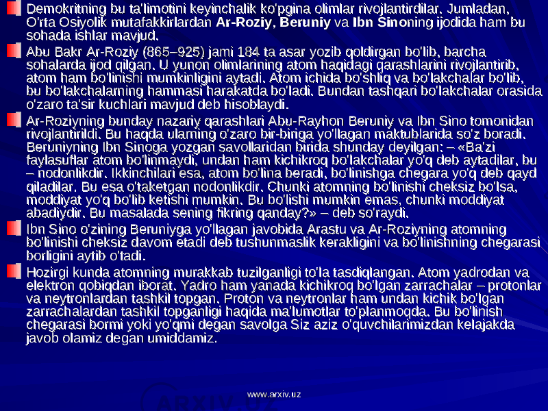 Demokritning bu ta&#39;limotini keyinchalik ko&#39;pgina olimlar rivojlantirdilar. Jumladan, Demokritning bu ta&#39;limotini keyinchalik ko&#39;pgina olimlar rivojlantirdilar. Jumladan, O&#39;rta Osiyolik mutafakkirlardan O&#39;rta Osiyolik mutafakkirlardan Ar-RoziyAr-Roziy , , BeruniyBeruniy va va Ibn SinoIbn Sino ning ijodida ham bu ning ijodida ham bu sohada ishlar mavjud.sohada ishlar mavjud. Abu Bakr Ar-Roziy (865–925) jami 184 ta asar yozib qoldirgan bo&#39;lib, barcha Abu Bakr Ar-Roziy (865–925) jami 184 ta asar yozib qoldirgan bo&#39;lib, barcha sohalarda ijod qilgan. U yunon olimlarining atom haqidagi qarashlarini rivojlantirib, sohalarda ijod qilgan. U yunon olimlarining atom haqidagi qarashlarini rivojlantirib, atom ham bo&#39;linishi mumkinligini aytadi. Atom ichida bo&#39;shliq va bo&#39;lakchalar bo&#39;lib, atom ham bo&#39;linishi mumkinligini aytadi. Atom ichida bo&#39;shliq va bo&#39;lakchalar bo&#39;lib, bu bo&#39;lakchalarning hammasi harakatda bo&#39;ladi. Bundan tashqari bo&#39;lakchalar orasida bu bo&#39;lakchalarning hammasi harakatda bo&#39;ladi. Bundan tashqari bo&#39;lakchalar orasida o&#39;zaro ta&#39;sir kuchlari mavjud deb hisoblaydi.o&#39;zaro ta&#39;sir kuchlari mavjud deb hisoblaydi. Ar-Roziyning bunday nazariy qarashlari Abu-Rayhon Beruniy va Ibn Sino tomonidan Ar-Roziyning bunday nazariy qarashlari Abu-Rayhon Beruniy va Ibn Sino tomonidan rivojlantirildi. Bu haqda ularning o&#39;zaro bir-biriga yo&#39;llagan maktublarida so&#39;z boradi. rivojlantirildi. Bu haqda ularning o&#39;zaro bir-biriga yo&#39;llagan maktublarida so&#39;z boradi. Beruniyning Ibn Sinoga yozgan savollaridan birida shunday deyilgan: – «Ba&#39;zi Beruniyning Ibn Sinoga yozgan savollaridan birida shunday deyilgan: – «Ba&#39;zi faylasuflar atom bo&#39;linmaydi, undan ham kichikroq bo&#39;lakchalar yo&#39;q deb aytadilar, bu faylasuflar atom bo&#39;linmaydi, undan ham kichikroq bo&#39;lakchalar yo&#39;q deb aytadilar, bu – nodonlikdir. Ikkinchilari esa, atom bo&#39;lina beradi, bo&#39;linishga chegara yo&#39;q deb qayd – nodonlikdir. Ikkinchilari esa, atom bo&#39;lina beradi, bo&#39;linishga chegara yo&#39;q deb qayd qiladilar. Bu esa o&#39;taketgan nodonlikdir. Chunki atomning bo&#39;linishi cheksiz bo&#39;lsa, qiladilar. Bu esa o&#39;taketgan nodonlikdir. Chunki atomning bo&#39;linishi cheksiz bo&#39;lsa, moddiyat yo&#39;q bo&#39;lib ketishi mumkin. Bu bo&#39;lishi mumkin emas, chunki moddiyat moddiyat yo&#39;q bo&#39;lib ketishi mumkin. Bu bo&#39;lishi mumkin emas, chunki moddiyat abadiydir. Bu masalada sening fikring qanday?» – deb so&#39;raydi.abadiydir. Bu masalada sening fikring qanday?» – deb so&#39;raydi. Ibn Sino o&#39;zining Beruniyga yo&#39;llagan javobida Arastu va Ar-Roziyning atomning Ibn Sino o&#39;zining Beruniyga yo&#39;llagan javobida Arastu va Ar-Roziyning atomning bo&#39;linishi cheksiz davom etadi deb tushunmaslik kerakligini va bo&#39;linishning chegarasi bo&#39;linishi cheksiz davom etadi deb tushunmaslik kerakligini va bo&#39;linishning chegarasi borligini aytib o&#39;tadi.borligini aytib o&#39;tadi. Hozirgi kunda atomning murakkab tuzilganligi to&#39;la tasdiqlangan. Atom yadrodan va Hozirgi kunda atomning murakkab tuzilganligi to&#39;la tasdiqlangan. Atom yadrodan va elektron qobiqdan iborat. Yadro ham yanada kichikroq bo&#39;lgan zarrachalar – protonlar elektron qobiqdan iborat. Yadro ham yanada kichikroq bo&#39;lgan zarrachalar – protonlar va neytronlardan tashkil topgan. Proton va neytronlar ham undan kichik bo&#39;lgan va neytronlardan tashkil topgan. Proton va neytronlar ham undan kichik bo&#39;lgan zarrachalardan tashkil topganligi haqida ma&#39;lumotlar to&#39;planmoqda. Bu bo&#39;linish zarrachalardan tashkil topganligi haqida ma&#39;lumotlar to&#39;planmoqda. Bu bo&#39;linish chegarasi bormi yoki yo&#39;qmi degan savolga Siz aziz o&#39;quvchilarimizdan kelajakda chegarasi bormi yoki yo&#39;qmi degan savolga Siz aziz o&#39;quvchilarimizdan kelajakda javob olamiz degan umiddamiz.javob olamiz degan umiddamiz. www.arxiv.uzwww.arxiv.uz 