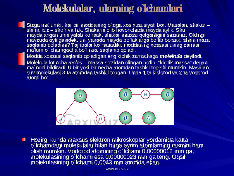 Sizga ma&#39;lumki, har bir moddaning o`ziga xos xususiyati bor. Masalan, shakar – Sizga ma&#39;lumki, har bir moddaning o`ziga xos xususiyati bor. Masalan, shakar – shirin, tuz – sho`r va h.k. Shakarni olib hovonchada maydalaylik. Shu shirin, tuz – sho`r va h.k. Shakarni olib hovonchada maydalaylik. Shu maydalangan unni yalab ko`rsak, shakar mazasi qolganligini sezamiz. Oldingi maydalangan unni yalab ko`rsak, shakar mazasi qolganligini sezamiz. Oldingi mavzuda aytilganidek, uni yanada mayda bo`laklarga bo`lib borsak, shirin maza mavzuda aytilganidek, uni yanada mayda bo`laklarga bo`lib borsak, shirin maza saqlanib qoladimi? Tajribalar ko`rsatadiki, moddaning xossasi uning zarrasi saqlanib qoladimi? Tajribalar ko`rsatadiki, moddaning xossasi uning zarrasi ma&#39;lum o`lchamgacha bo`linsa, saqlanib qoladi.ma&#39;lum o`lchamgacha bo`linsa, saqlanib qoladi. Modda xossasi saqlanib qoladigan eng kichik zarrachaga Modda xossasi saqlanib qoladigan eng kichik zarrachaga molekulamolekula deyiladi. deyiladi. Molekula lotincha Molekula lotincha molesmoles – massa so&#39;zidan olingan bo&#39;lib, &#34;kichik massa&#34; degan – massa so&#39;zidan olingan bo&#39;lib, &#34;kichik massa&#34; degan ma`noni bildiradi. U bir yoki bir necha atomdan tashkil topishi mumkin. Masalan, ma`noni bildiradi. U bir yoki bir necha atomdan tashkil topishi mumkin. Masalan, suv molekulasi 3 ta atomdan tashkil topgan. Unda 1 ta kislorod va 2 ta vodorod suv molekulasi 3 ta atomdan tashkil topgan. Unda 1 ta kislorod va 2 ta vodorod atomi bor.atomi bor. Hozirgi kunda maxsus elektron mikroskoplar yordamida katta Hozirgi kunda maxsus elektron mikroskoplar yordamida katta o`lchamdagi molekulalar bilan birga ayrim atomlarning rasmini ham o`lchamdagi molekulalar bilan birga ayrim atomlarning rasmini ham olish mumkin. Vodorod atomining o`lchami 0,00000012 mm ga, olish mumkin. Vodorod atomining o`lchami 0,00000012 mm ga, molekulasining o`lchami esa 0,00000023 mm ga teng. Oqsil molekulasining o`lchami esa 0,00000023 mm ga teng. Oqsil molekulasining o`lchami 0,0043 mm atrofida ekan.molekulasining o`lchami 0,0043 mm atrofida ekan. www.arxiv.uzwww.arxiv.uz 