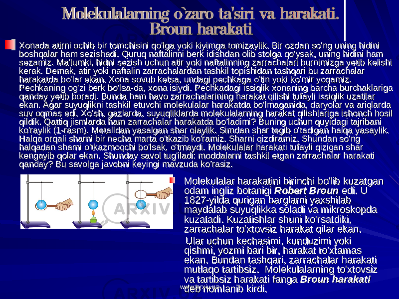 Xonada atirni ochib bir tomchisini qo&#39;lga yoki kiyimga tomizaylik. Bir ozdan so&#39;ng uning hidini Xonada atirni ochib bir tomchisini qo&#39;lga yoki kiyimga tomizaylik. Bir ozdan so&#39;ng uning hidini boshqalar ham sezishadi. Quruq naftalinni berk idishdan olib stolga qo&#39;ysak, uning hidini ham boshqalar ham sezishadi. Quruq naftalinni berk idishdan olib stolga qo&#39;ysak, uning hidini ham sezamiz. Ma&#39;lumki, hidni sezish uchun atir yoki naftalinning zarrachalari burnimizga yetib kelishi sezamiz. Ma&#39;lumki, hidni sezish uchun atir yoki naftalinning zarrachalari burnimizga yetib kelishi kerak. Demak, atir yoki naftalin zarrachalardan tashkil topishidan tashqari bu zarrachalar kerak. Demak, atir yoki naftalin zarrachalardan tashkil topishidan tashqari bu zarrachalar harakatda bo&#39;lar ekan. Xona sovub ketsa, undagi pechkaga o&#39;tin yoki ko&#39;mir yoqamiz. harakatda bo&#39;lar ekan. Xona sovub ketsa, undagi pechkaga o&#39;tin yoki ko&#39;mir yoqamiz. Pechkaning og&#39;zi berk bo&#39;lsa-da, xona isiydi. Pechkadagi issiqlik xonaning barcha burchaklariga Pechkaning og&#39;zi berk bo&#39;lsa-da, xona isiydi. Pechkadagi issiqlik xonaning barcha burchaklariga qanday yetib boradi. Bunda ham havo zarrachalarining harakat qilishi tufayli issiqlik uzatilar qanday yetib boradi. Bunda ham havo zarrachalarining harakat qilishi tufayli issiqlik uzatilar ekan. Agar suyuqlikni tashkil etuvchi molekulalar harakatda bo&#39;lmaganida, daryolar va ariqlarda ekan. Agar suyuqlikni tashkil etuvchi molekulalar harakatda bo&#39;lmaganida, daryolar va ariqlarda suv oqmas edi. Xo&#39;sh, gazlarda, suyuqliklarda molekulalarning harakat qilishlariga ishonch hosil suv oqmas edi. Xo&#39;sh, gazlarda, suyuqliklarda molekulalarning harakat qilishlariga ishonch hosil qildik. Qattiq jismlarda ham zarrachalar harakatda bo’ladimi? Buning uchun quyidagi tajribani qildik. Qattiq jismlarda ham zarrachalar harakatda bo’ladimi? Buning uchun quyidagi tajribani ko&#39;raylik (1-rasm). Metalldan yasalgan shar olaylik. Simdan shar tegib o&#39;tadigan halqa yasaylik. ko&#39;raylik (1-rasm). Metalldan yasalgan shar olaylik. Simdan shar tegib o&#39;tadigan halqa yasaylik. Halqa orqali sharni bir necha marta o&#39;tkazib ko&#39;ramiz. Sharni qizdiramiz. Shundan so&#39;ng Halqa orqali sharni bir necha marta o&#39;tkazib ko&#39;ramiz. Sharni qizdiramiz. Shundan so&#39;ng halqadan sharni o&#39;tkazmoqchi bo&#39;lsak, o&#39;tmaydi. Molekulalar harakati tufayli qizigan shar halqadan sharni o&#39;tkazmoqchi bo&#39;lsak, o&#39;tmaydi. Molekulalar harakati tufayli qizigan shar kengayib qolar ekan. Shunday savol tug&#39;iladi: moddalarni tashkil etgan zarrachalar harakati kengayib qolar ekan. Shunday savol tug&#39;iladi: moddalarni tashkil etgan zarrachalar harakati qanday? Bu savolga javobni keyingi mavzuda ko’rasiz.qanday? Bu savolga javobni keyingi mavzuda ko’rasiz. Molekulalar harakatini birinchi bo&#39;lib kuzatgan Molekulalar harakatini birinchi bo&#39;lib kuzatgan odam ingliz botanigi odam ingliz botanigi Robert BrounRobert Broun edi. U edi. U 1827-yilda qurigan barglarni yaxshilab 1827-yilda qurigan barglarni yaxshilab maydalab suyuqlikka soladi va mikroskopda maydalab suyuqlikka soladi va mikroskopda kuzatadi. Kuzatishlar shuni ko&#39;rsatdiki, kuzatadi. Kuzatishlar shuni ko&#39;rsatdiki, zarrachalar to&#39;xtovsiz harakat qilar ekan. zarrachalar to&#39;xtovsiz harakat qilar ekan. Ular uchun kechasimi, kunduzimi yoki Ular uchun kechasimi, kunduzimi yoki qishmi, yozmi bari bir, harakat to’xtamas qishmi, yozmi bari bir, harakat to’xtamas ekan. Bundan tashqari, zarrachalar harakati ekan. Bundan tashqari, zarrachalar harakati mutlaqo tartibsiz. Molekulalarning to&#39;xtovsiz mutlaqo tartibsiz. Molekulalarning to&#39;xtovsiz va tartibsiz harakati fanga va tartibsiz harakati fanga Broun harakatiBroun harakati deb nomlanib kirdi.deb nomlanib kirdi.www.arxiv.uzwww.arxiv.uz 