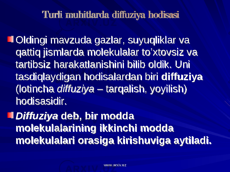 Oldingi mavzuda gazlar, suyuqliklar va Oldingi mavzuda gazlar, suyuqliklar va qattiq jismlarda molekulalar to’xtovsiz va qattiq jismlarda molekulalar to’xtovsiz va tartibsiz harakatlanishini bilib oldik. Uni tartibsiz harakatlanishini bilib oldik. Uni tasdiqlaydigan hodisalardan biri tasdiqlaydigan hodisalardan biri diffuziyadiffuziya (lotincha (lotincha diffuziyadiffuziya – tarqalish, yoyilish) – tarqalish, yoyilish) hodisasidir.hodisasidir. DiffuziyaDiffuziya deb, bir modda deb, bir modda molekulalarining ikkinchi modda molekulalarining ikkinchi modda molekulalari orasiga kirishuviga aytiladi.molekulalari orasiga kirishuviga aytiladi. www.arxiv.uzwww.arxiv.uz 