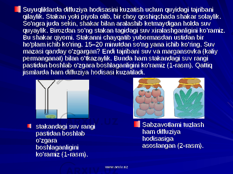 Suyuqliklarda diffuziya hodisasini kuzatish uchun quyidagi tajribani Suyuqliklarda diffuziya hodisasini kuzatish uchun quyidagi tajribani qilaylik. Stakan yoki piyola olib, bir choy qoshiqchada shakar solaylik. qilaylik. Stakan yoki piyola olib, bir choy qoshiqchada shakar solaylik. So&#39;ngra juda sekin, shakar bilan aralashib ketmaydigan holda suv So&#39;ngra juda sekin, shakar bilan aralashib ketmaydigan holda suv quyaylik. Birozdan so&#39;ng stakan tagidagi suv xiralashganligini ko&#39;ramiz. quyaylik. Birozdan so&#39;ng stakan tagidagi suv xiralashganligini ko&#39;ramiz. Bu shakar qiyomi. Stakanni chayqatib yubormasdan ustidan bir Bu shakar qiyomi. Stakanni chayqatib yubormasdan ustidan bir ho&#39;plam ichib ko&#39;ring. 15–20 minutdan so&#39;ng yana ichib ko&#39;ring. Suv ho&#39;plam ichib ko&#39;ring. 15–20 minutdan so&#39;ng yana ichib ko&#39;ring. Suv mazasi qanday o&#39;zgargan? Endi tajribani suv va margansovka (kaliy mazasi qanday o&#39;zgargan? Endi tajribani suv va margansovka (kaliy permanganat) bilan o&#39;tkazaylik. Bunda ham stakandagi suv rangi permanganat) bilan o&#39;tkazaylik. Bunda ham stakandagi suv rangi pastidan boshlab o&#39;zgara boshlaganligini ko&#39;ramiz (1-rasm). Qattiq pastidan boshlab o&#39;zgara boshlaganligini ko&#39;ramiz (1-rasm). Qattiq jismlarda ham diffuziya hodisasi kuzatiladi.jismlarda ham diffuziya hodisasi kuzatiladi. Sabzavotlarni tuzlash Sabzavotlarni tuzlash ham diffuziya ham diffuziya hodisasiga hodisasiga asoslangan (2-rasm).asoslangan (2-rasm).stakandagi suv rangi stakandagi suv rangi pastidan boshlab pastidan boshlab o&#39;zgara o&#39;zgara boshlaganligini boshlaganligini ko&#39;ramiz (1-rasm).ko&#39;ramiz (1-rasm). www.arxiv.uzwww.arxiv.uz 