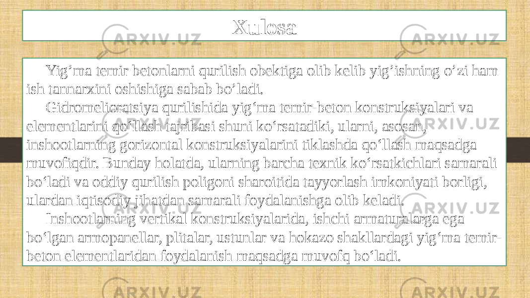 Xulosa Yig’ma temir betonlarni qurilish obektiga olib kelib yig’ishning o’zi ham ish tannarxini oshishiga sabab bo’ladi. Gidromelioratsiya qurilishida yig‘ma temir-beton konstruksiyalari va elementlarini qo‘llash tajribasi shuni ko‘rsatadiki, ularni, asosan, inshootlarning gorizontal konstruksiyalarini tiklashda qo‘llash maqsadga muvofiqdir. Bunday holatda, ularning barcha texnik ko‘rsatkichlari samarali bo‘ladi va oddiy qurilish poligoni sharoitida tayyorlash imkoniyati borligi, ulardan iqtisodiy jihatdan samarali foydalanishga olib keladi. Inshootlarning vertikal konstruksiyalarida, ishchi armaturalarga ega bo‘lgan armopanellar, plitalar, ustunlar va hokazo shakllardagi yig‘ma temir- beton elementlaridan foydalanish maqsadga muvofq bo‘ladi. 