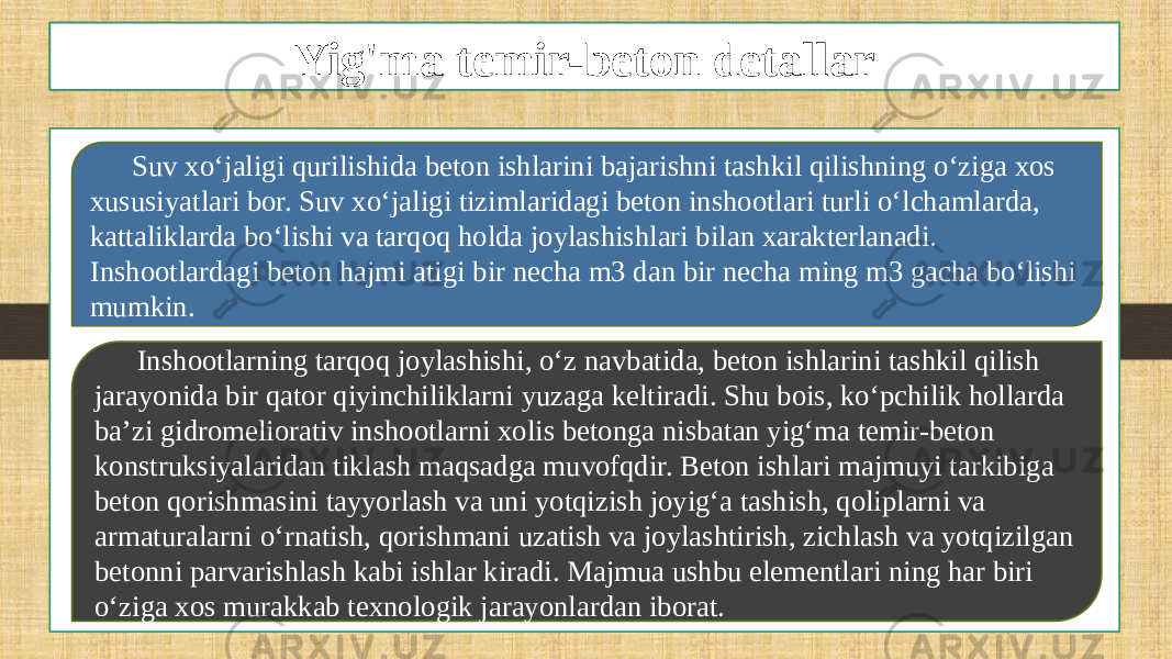 Yig’ma temir betonlarYig&#39;ma temir-beton detallar Suv xo‘jaligi qurilishida beton ishlarini bajarishni tashkil qilishning o‘ziga xos xususiyatlari bor. Suv xo‘jaligi tizimlaridagi beton inshootlari turli o‘lchamlarda, kattaliklarda bo‘lishi va tarqoq holda joylashishlari bilan xarakterlanadi. Inshootlardagi beton hajmi atigi bir necha m3 dan bir necha ming m3 gacha bo‘lishi mumkin. Inshootlarning tarqoq joylashishi, o‘z navbatida, beton ishlarini tashkil qilish jarayonida bir qator qiyinchiliklarni yuzaga keltiradi. Shu bois, ko‘pchilik hollarda ba’zi gidromeliorativ inshootlarni xolis betonga nisbatan yig‘ma temir-beton konstruksiyalaridan tiklash maqsadga muvofqdir. Beton ishlari majmuyi tarkibiga beton qorishmasini tayyorlash va uni yotqizish joyig‘a tashish, qoliplarni va armaturalarni o‘rnatish, qorishmani uzatish va joylashtirish, zichlash va yotqizilgan betonni parvarishlash kabi ishlar kiradi. Majmua ushbu elementlari ning har biri o‘ziga xos murakkab texnologik jarayonlardan iborat. 