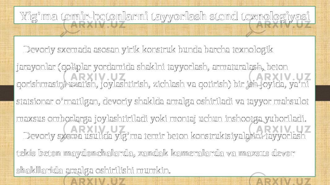 Yig&#39;ma temir-betonlarni tayyorlash stend texnologiyasi Devoriy sxemada asosan yirik konstruk bunda barcha texnologik jarayonlar (qoliplar yordamida shaklni tayyorlash, armaturalash, beton qorishmasini uzatish, joylashtirish, zichlash va qotirish) bir ish joyida, ya’ni statsionar o’rnatilgan, devoriy shaklda amalga oshiriladi va tayyor mahsulot maxsus omborlarga joylashtiriladi yoki montaj uchun inshootga yuboriladi. Devoriy sxema usulida yig’ma temir beton konstruktsiyalarini tayyorlash tekis beton maydonchalarda, xandak kameralarda va maxsus devor shakllarida amalga oshirilishi mumkin. 