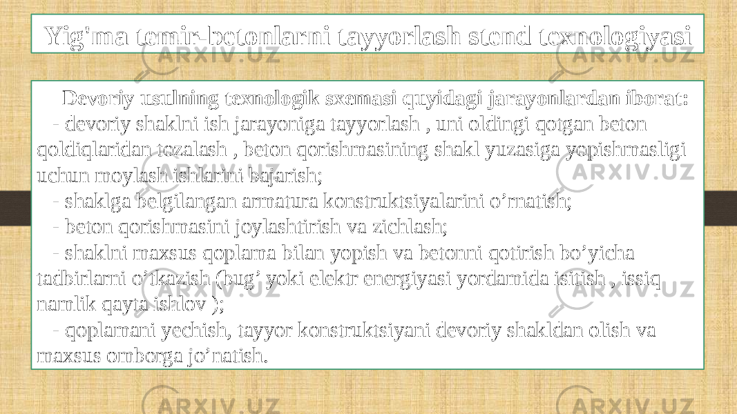 Yig&#39;ma temir-betonlarni tayyorlash stend texnologiyasi Devoriy usulning texnologik sxemasi quyidagi jarayonlardan iborat: - devoriy shaklni ish jarayoniga tayyorlash , uni oldingi qotgan beton qoldiqlaridan tozalash , beton qorishmasining shakl yuzasiga yopishmasligi uchun moylash ishlarini bajarish; - shaklga belgilangan armatura konstruktsiyalarini o’rnatish; - beton qorishmasini joylashtirish va zichlash; - shaklni maxsus qoplama bilan yopish va betonni qotirish bo’yicha tadbirlarni o’tkazish (bug’ yoki elektr energiyasi yordamida isitish , issiq namlik qayta ishlov ); - qoplamani yechish, tayyor konstruktsiyani devoriy shakldan olish va maxsus omborga jo’natish. 