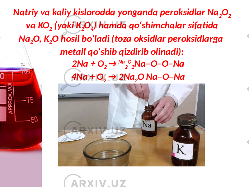 Natriy va kaliy kislorodda yonganda peroksidlar Na 2 O 2 va KO 2 (yoki K 2 O 4 ) hamda qo‘shimchalar sifatida Na 2 O, K 2 O hosil bo‘ladi (toza oksidlar peroksidlarga metall qo‘shib qizdirib olinadi): 2Na + O 2 → Na 2 O 2 Na–O–O–Na 4Na + O 2 → 2Na 2 O Na–O–Na 