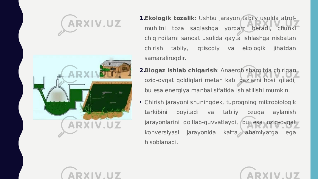 1. Ekologik tozalik : Ushbu jarayon tabiiy usulda atrof- muhitni toza saqlashga yordam beradi, chunki chiqindilarni sanoat usulida qayta ishlashga nisbatan chirish tabiiy, iqtisodiy va ekologik jihatdan samaraliroqdir. 2. Biogaz ishlab chiqarish : Anaerob sharoitda chirigan oziq-ovqat qoldiqlari metan kabi gazlarni hosil qiladi, bu esa energiya manbai sifatida ishlatilishi mumkin. • Chirish jarayoni shuningdek, tuproqning mikrobiologik tarkibini boyitadi va tabiiy ozuqa aylanish jarayonlarini qo&#39;llab-quvvatlaydi, bu esa oziq-ovqat konversiyasi jarayonida katta ahamiyatga ega hisoblanadi. 