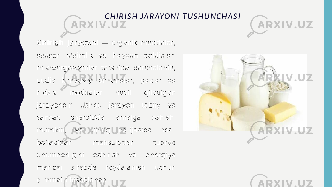 C H I R I S H J A R AY O N I T U S H U N C H A S I Chirish jarayoni — organik moddalar, asosan o‘simlik va hayvon qoldiqlari mikroorganizmlar ta’sirida parchalanib, oddiy kimyoviy birikmalar, gazlar va hidsiz moddalar hosil qiladigan jarayondir. Ushbu jarayon tabiiy va sanoat sharoitida amalga oshishi mumkin, va uning natijasida hosil bo‘ladigan mahsulotlar tuproq unumdorligini oshirish va energiya manbai sifatida foydalanish uchun qimmatli hisoblanadi . 