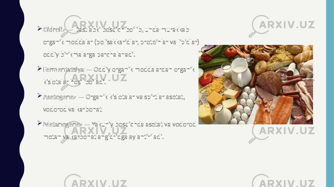  Gidroliz — Dastlabki bosqich bo‘lib, unda murakkab organik moddalar (polisakkaridlar, proteinlar va lipidlar) oddiy birikmalarga parchalanadi.  Fermentatsiya — Oddiy organik moddalardan organik kislotalar hosil bo‘ladi.  Asetogenez — Organik kislotalar va spirtlar asetat, vodorod va karbonat  Metanogenez — Yakuniy bosqichda asetat va vodorod metan va karbonat angidridga aylantiriladi. 