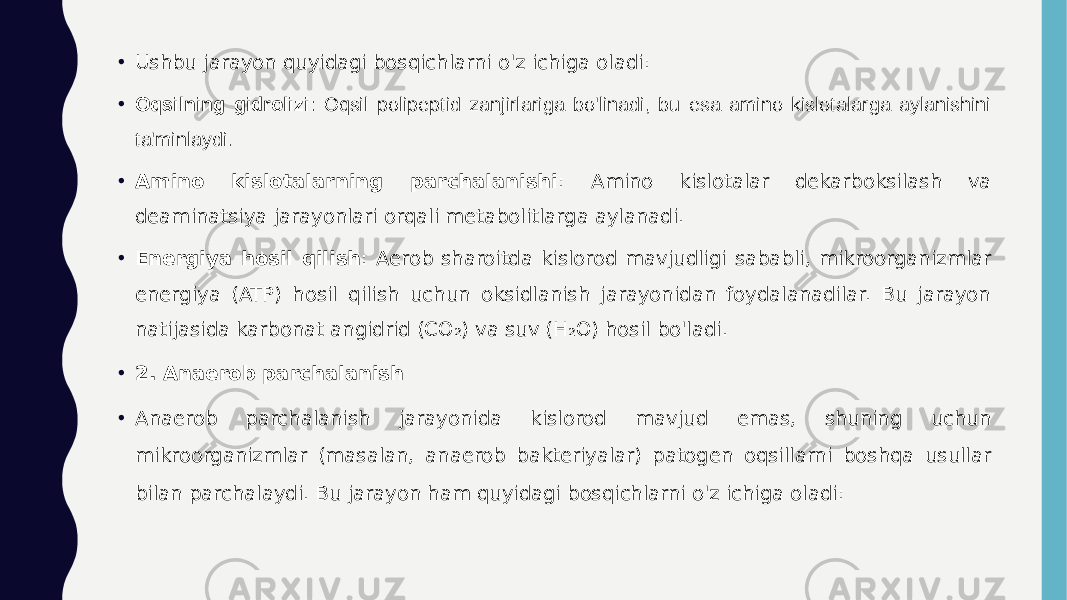 • Ushbu jarayon quyidagi bosqichlarni o&#39;z ichiga oladi: • Oqsilning gidrolizi : Oqsil polipeptid zanjirlariga bo&#39;linadi, bu esa amino kislotalarga aylanishini ta&#39;minlaydi. • Amino kislotalarning parchalanishi : Amino kislotalar dekarboksilash va deaminatsiya jarayonlari orqali metabolitlarga aylanadi. • Energiya hosil qilish : Aerob sharoitda kislorod mavjudligi sababli, mikroorganizmlar energiya (ATP) hosil qilish uchun oksidlanish jarayonidan foydalanadilar. Bu jarayon natijasida karbonat angidrid (CO₂) va suv (H₂O) hosil bo&#39;ladi. • 2. Anaerob parchalanish • Anaerob parchalanish jarayonida kislorod mavjud emas, shuning uchun mikroorganizmlar (masalan, anaerob bakteriyalar) patogen oqsillarni boshqa usullar bilan parchalaydi. Bu jarayon ham quyidagi bosqichlarni o&#39;z ichiga oladi:• .• . 