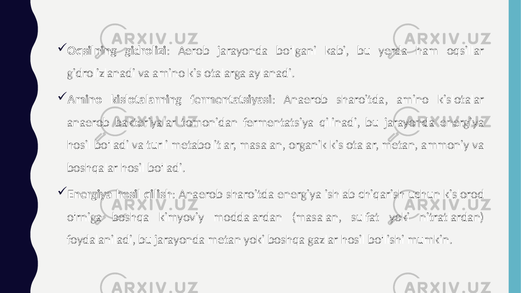  Oqsilning gidrolizi : Aerob jarayonda bo&#39;lgani kabi, bu yerda ham oqsillar gidrolizlanadi va amino kislotalarga aylanadi.  Amino kislotalarning fermentatsiyasi : Anaerob sharoitda, amino kislotalar anaerob bakteriyalar tomonidan fermentatsiya qilinadi, bu jarayonda energiya hosil bo&#39;ladi va turli metabolitlar, masalan, organik kislotalar, metan, ammoniy va boshqalar hosil bo&#39;ladi.  Energiya hosil qilish : Anaerob sharoitda energiya ishlab chiqarish uchun kislorod o&#39;rniga boshqa kimyoviy moddalardan (masalan, sulfat yoki nitratlardan) foydalaniladi, bu jarayonda metan yoki boshqa gazlar hosil bo&#39;lishi mumkin. 