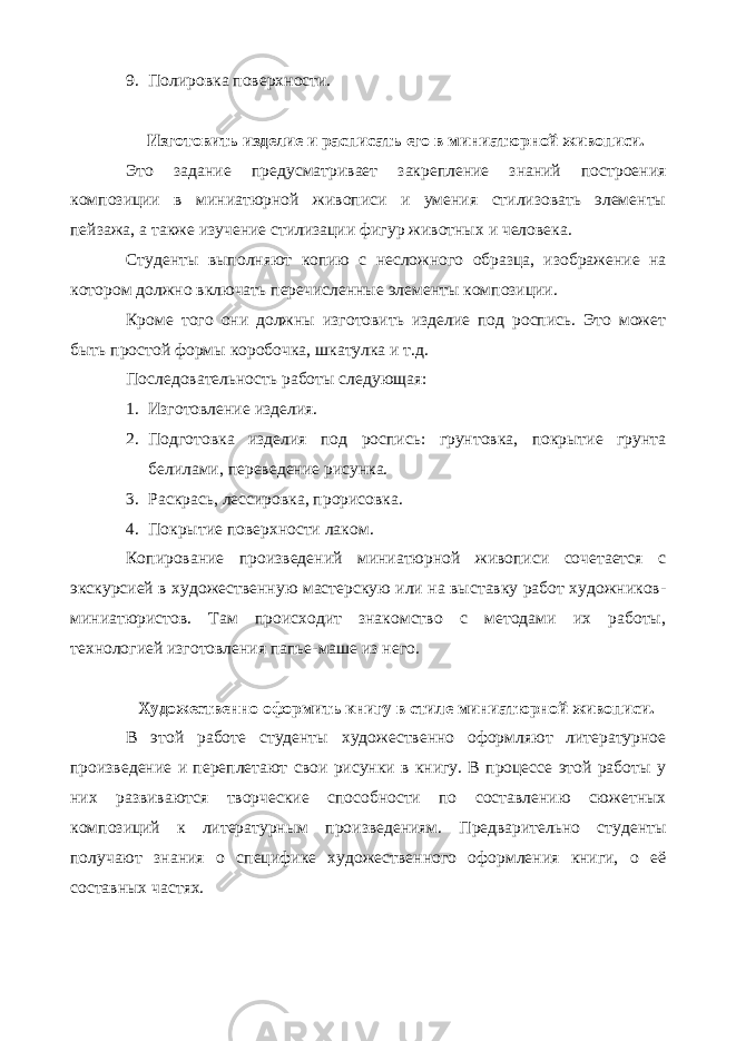 9. Полировка поверхности. Изготовить изделие и расписать его в миниатюрной живописи. Это задание предусматривает закрепление знаний построения композиции в миниатюрной живописи и умения стилизовать элементы пейзажа, а также изучение стилизации фигур животных и человека. Студенты выполняют копию с несложного образца, изображение на котором должно включать перечисленные элементы композиции. Кроме того они должны изготовить изделие под роспись. Это может быть простой формы коробочка, шкатулка и т.д. Последовательность работы следующая: 1. Изготовление изделия. 2. Подготовка изделия под роспись: грунтовка, покрытие грунта белилами, переведение рисунка. 3. Раскрась, лессировка, прорисовка. 4. Покрытие поверхности лаком. Копирование произведений миниатюрной живописи сочетается с экскурсией в художественную мастерскую или на выставку работ художников- миниатюристов. Там происходит знакомство с методами их работы, технологией изготовления папье-маше из него. Художественно оформить книгу в стиле миниатюрной живописи. В этой работе студенты художественно оформляют литературное произведение и переплетают свои рисунки в книгу. В процессе этой работы у них развиваются творческие способности по составлению сюжетных композиций к литературным произведениям. Предварительно студенты получают знания о специфике художественного оформления книги, о её составных частях. 