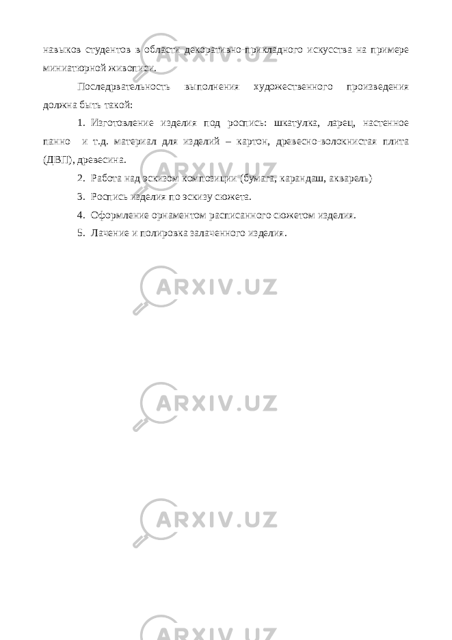 навыков студентов в области декоративно-прикладного искусства на примере миниатюрной живописи. Последрвательность выполнения художественного произведения должна быть такой: 1. Изготовление изделия под роспись: шкатулка, ларец, настенное панно и т.д. материал для изделий – картон, древесно-волокнистая плита (ДВП), древесина. 2. Работа над эскизом композиции (бумага, карандаш, акварель) 3. Роспись изделия по эскизу сюжета. 4. Оформление орнаментом расписанного сюжетом изделия. 5. Лачение и полировка залаченного изделия. 