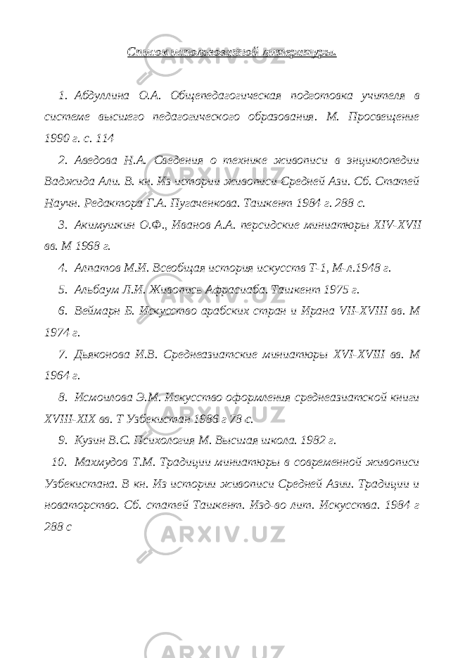 Список использованной литературы. 1. Абдуллина О.А. Общепедагогическая подготовка учителя в системе высшего педагогического образования. М. Просвещение 1990 г. с. 114 2. Аведова Н.А. Сведения о технике живописи в энциклопедии Ваджида Али. В. кн. Из истории живописи Средней Ази. Сб. Статей Научн. Редактора Г.А. Пугаченкова. Ташкент 1984 г. 288 с. 3. Акимушкин О.Ф., Иванов А.А. персидские миниатюры XIV - XVII вв. М 1968 г. 4. Алпатов М.И. Всеобщая история искусств Т-1, М-л.1948 г. 5. Альбаум Л.И. Живопись Афрасиаба. Ташкент 1975 г. 6. Веймарн Б. Искусство арабских стран и Ирана VII - XVIII вв. М 1974 г. 7. Дьяконова И.В. Среднеазиатские миниатюры XVI - XVIII вв. М 1964 г. 8. Исмоилова Э.М. Искусство оформления среднеазиатской книги XVIII - XIX вв. Т Узбекистан 1986 г 78 с. 9. Кузин В.С. Психология М. Высшая школа. 1982 г. 10. Махмудов Т.М. Традиции миниатюры в современной живописи Узбекистана. В кн. Из истории живописи Средней Азии. Традиции и новаторство. Сб. статей Ташкент. Изд-во лит. Искусства. 1984 г 288 с 