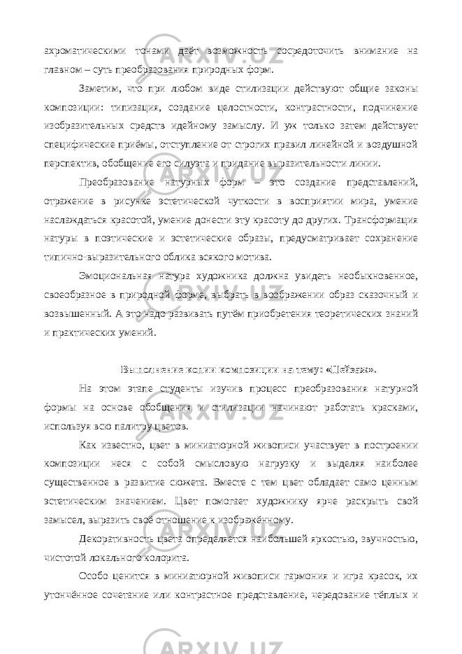 ахроматическими тонами даёт возможность сосредоточить внимание на главном – суть преобразования природных форм. Заметим, что при любом виде стилизации действуют общие законы композиции: типизация, создание целостности, контрастности, подчинение изобразительных средств идейному замыслу. И уж только затем действует специфические приёмы, отступление от строгих правил линейной и воздушной перспектив, обобщение его силуэта и придание выразительности линии. Преобразование натурных форм – это создание представлений, отражение в рисунке эстетической чуткости в восприятии мира, умение наслаждаться красотой, умение донести эту красоту до других. Трансформация натуры в поэтические и эстетические образы, предусматривает сохранение типично-выразительного облика всякого мотива. Эмоциональная натура художника должна увидеть необыкновенное, своеобразное в природной форме, выбрать в воображении образ сказочный и возвышенный. А это надо развивать путём приобретения теоретических знаний и практических умений. Выполнение копии композиции на тему: «Пейзаж». На этом этапе студенты изучив процесс преобразования натурной формы на основе обобщения и стилизации начинают работать красками, используя всю палитру цветов. Как известно, цвет в миниатюрной живописи участвует в построении композиции неся с собой смысловую нагрузку и выделяя наиболее существенное в развитие сюжета. Вместе с тем цвет обладает само ценным эстетическим значением. Цвет помогает художнику ярче раскрыть свой замысел, выразить своё отношение к изображённому. Декоративность цвета определяется наибольшей яркостью, звучностью, чистотой локального колорита. Особо ценится в миниатюрной живописи гармония и игра красок, их утончённое сочетание или контрастное представление, чередование тёплых и 