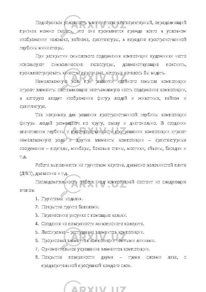 Подчёркивая условность в миниатюре как характерный, определяющий признак можно сказать, что она проявляется прежде всего в условном изображении человека, пейзажа, архитектуры, в передаче пространственной глубины миниатюры. При раскрытии смыслового содержания композиции художники часто используют символические аксессуары, долженствующие пояснить, проиллюстрировать качества персонажа, которые хотелось бы видеть. Немаловажную роль при решении идейного замысла композиции играют элементы составляющие неотъемлемую часть содержание композиции, в которую входят изображения фигур людей и животных, пейзаж и архитектура. Так например для решения пространственной глубины композиции фигуры людей размещают по кругу, овалу и диагонально. В создании впечатления глубины и пространственности при решении композиции играют немаловажную роль и другие элементы композиции – архитектурные сооружения – порталы, минбары, боковые стены, мостики, айваны, беседки и т.д. Работа выполняется на грунтовом картоне, древесно-волокнистой плите (ДВП), древесине и т.д. Последовательность работы над композицией состоит из следующих этапов: 1. Грунтовка изделия. 2. Покрытие грунта белилами. 3. Перенесение рисунка с помощью кальки. 4. Создание на поверхности живописного колорита. 5. Лессировка – растушевка элементов композиции. 6. Прорисовка элементов композиции тёмными линиями. 7. Орнаментальное украшение элементов композиции. 8. Покрытие поверхности двумя – тремя слоями лака, с предварительной просушкой каждого слоя. 