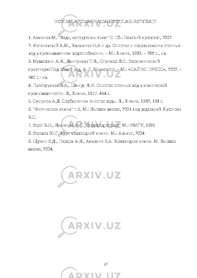 FОYDАLАNILGАN АDАBIYOTLАR RO’YXАTI 1. Ахманов М. &#34;Вода, которую мы пьем&#34; С-Пб.: Невский проспект, 2002 2. Когановский А.М., Клименко Н.А и др. Очистка и использование сточных вод в промышленном водоснабжении. – М.: Химия, 1983. – 288 с., ил. 3. МешаRин А.В., Дмитриева Т.В., Стрижко Л.С. Экохимический практикум/Под общей ред. А.П. Коржавого. – М.: «САЙНС-ПРЕСС», 2002. – 240 с.: ил. 4. Проскуряков В.А., Шмидт Л.И. Очистка сточных вод в химической промышленности. Л., Химия, 1977. 464 с. 5. Смирнов А.Д. Сорбционная очистка воды. Л., Химия, 1982, 168 с. 6. &#34;Физическая химия&#34; т.1, М.: Высшая школа, 2001 под редакцией Краснова К.С. 7. Фрог Б.Н., Левченко А.П. &#34;Водоподготовка&#34; М.: ИМГУ, 1996 8. Фролов Ю.Г. Курс коллоидной химии. М.: Альянс, 2004 9. Щукин Е.Д., Перцов А.В., Амелина Е.А. Колоидная химия. М. Высшая школа, 2004. 52 