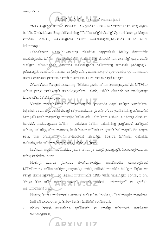 www.arxiv.uz Multimedianing mazmuni va mohiyati “Maktabgacha ta`lim” atamasi 1997 yilda YUNESKO qarori bilan kirgizilgan bo`lib, O`zbekiston Respublikasining “Ta`lim to`g`risida”gi Qonuni kuchga kirgan kundan boshlab, maktabgacha ta`lim muassasa(MTM)larida tatbiq etilib kelinmoqda. O`zbekiston Respublikasining “Kadrlar tayyorlash Milliy dasturi”da maktabgacha ta`lim – uzluksiz ta`lim tizimining birinchi turi ekanligi qayd etilib o`tilgan. Shuningdek, dasturda maktabgacha ta`limning samarali pedagogik- psixologik uslublarini izlash va joriy etish, zamonaviy o`quv-uslubiy qo`llanmalar, texnik vositalar yaratish hamda ularni ishlab chiqarish qayd etilgan. O`zbekiston Respublikasining “Maktabgacha ta`lim konsepsiyasi”da MTMlar uchun yangi pedagogik texnologiyalarni izlash, ishlab chiarish va amaliyotga tatbiq etish ta`kidlangan. Vazifa: maktabgacha ta`limga tegishli yuqorida qayd etilgan vazifalarni bajarish va amalga oshirishdagi sa`y-harakatlarga oliy o`quv yurtlarining olimlarini ham jalb etish maqsadga muvofiq bo`lar edi. Olimlarimiz shuni e`tiborga olishlari kerakki, maktabgacha ta`lim – uzluksiz ta`lim tizimining pog`onasi bo`lgani uchun, uni oliy, o`rta maxsus, kasb-hunar ta`limidan ajratib bo`lmaydi. Bu degan so`z, ular o`zlarining ilmiy-tadqiqot ishlariga, boshqa ta`limlar qatorida maktabgacha ta`limni ham hisobga olishlari kerak. Ikkinchi muammo: maktabgacha ta`limga yangi pedagogik texnologiyalarini tatbiq etishdan iborat. Hozirgi davrda gurkirab rivojlanayotgan multimedia texnologiyasi MTMlarning ta`lim-tarbiya jarayoniga tatbiq etilishi mumkin bo`lgan ilg`or va yangi texnologiyadir. To`laqonli multimedia 1986 yilda yaratilgan bo`lib, u o`z ichiga bira to`la matnli, tasvirli, ovozli, videoli, animasiyali va grafikli ma`lumotlarni oladi. Hozirgi kunda multimedia atamasi turli xil ma`noda qo`llanilmoqda, masalan:  turli xil axborotlarga ishlov berish tartibini yorituvchi;  ishlov berish vositalarini qo`llovchi va amalga oshiruvchi moslama texnologiyasi; 