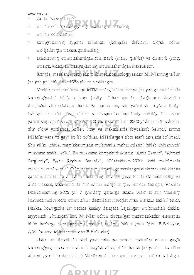 www.arxiv.uz  qo`llanish vositalari;  mul ` timedia texnologiyasiga asoslangan mahsulot;  mu l` timedia dasturi;  kompyuterning apparat ta`minoti (kompakt disklarni o`qish uchun mo`ljallangan maxsus qurilmalar);  axborotning umumlashtirilgan turi statik (matn, grafika) va dinamik (nutq, musiqa, video, animasiya)larning umumlashtirilgan maxsus turi. Xorijda, masalan, Rossiyada multimedia texnologiyasidan MTMlarning ta`lim jarayoniga tatbiq etish 1988 yildan boshlangan. Vazifa: mamlakatimizdagi MTMlarning ta`lim-tarbiya jarayoniga multimedia texnologiyasini tatbiq etishga jiddiy e`tibor qaratib, rivojlangan davlatlar darajasiga etib olishdan iborat. Buning uchun, shu yo`nalish bo`yicha ilmiy- tadqiqot ishlarini rivojlantirish va respublikaning ilmiy salohiyatini ushbu yo`nalishga qaratish zarur. To`g`ri, O`zbekistonda ham 2000 yildan multimediadan oliy o`quv yurtlarida, kollej, lisey va maktablarda foydalanib kelindi, ammo MTMlar yana “o`gay” bo`lib qoldilar, MTMlarga e`tibor etarli darajada bo`lmadi. Shu yillar ichida, mamlakatimizda multimedia mahsulotlarini ishlab chiqaruvchi muassasa tashkil etildi. Bu muassasa kompakt disklarda “Amir Temur”, “Ahmad Farg`oniy”, “Abu Rayhon Beruniy”, “O`zbekiston-2000” kabi multimedia mahsulotlarini yaratdi. Olimlarimiz multimediaga asoslangan elektron darsliklar va qo`llanmalar ishlab chiqdilar, bularning barchasi yuqorida ta`kidlangan Oliy va o`rta maxsus, kasb-hunar ta`limi uchun mo`ljallangan. Bundan tashqari, Vazirlar Mahkamasining 2006 yil 7 iyundagi qaroriga asosan Xalq ta`limi Vazirligi huzurida multimedia umumta`lim dasturlarini rivojlantirish markazi tashkil etildi. Markaz hozirgacha bir nechta kasbiy darajada bajarilgan multimediali disklar tayyorladi. Shulardan biri, MTMlar uchun chiqarilgan matematikadan elementar bilim berishga qaratilgan multimediali ta`lim diskidir (mualliflar: B.Boltayev, A.Valixonov, M.Mahkamov va B.Haitovlar). Ushbu multimediali diskni yosh bolalarga maxsus metodika va pedagogik texnologiyaga asoslanmasdan namoyish etish, bilim berish jarayonini aks ettira olmaydi, yosh bolalar ularni (didaktik vostalar) raqamlar va sonlarni ko`rsatadigan 