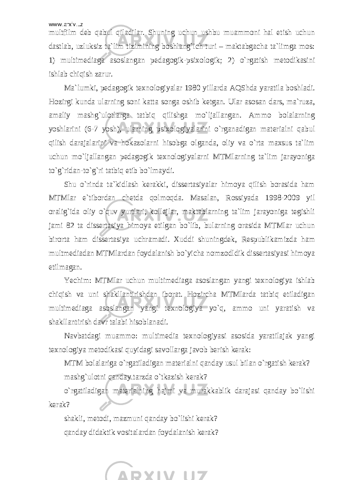 www.arxiv.uz multfilm deb qabul qiladilar. Shuning uchun ushbu muammoni hal etish uchun dastlab, uzluksiz ta`lim tizimining boshlang`ich turi – maktabgacha ta`limga mos: 1) multimediaga asoslangan pedagogik-psixologik; 2) o`rgatish metodikasini ishlab chiqish zarur. Ma`lumki, pedagogik texnologiyalar 1980 yillarda AQShda yaratila boshladi. Hozirgi kunda ularning soni katta songa oshib ketgan. Ular asosan dars, ma`ruza, amaliy mashg`ulotlarga tatbiq qilishga mo`ljallangan. Ammo bolalarning yoshlarini (6-7 yosh), ularning psixologiyalarini o`rganadigan materialni qabul qilish darajalarini va hokazolarni hisobga olganda, oliy va o`rta maxsus ta`lim uchun mo`ljallangan pedagogik texnologiyalarni MTMlarning ta`lim jarayoniga to`g`ridan-to`g`ri tatbiq etib bo`lmaydi. Shu o`rinda ta`kidlash kerakki, dissertasiyalar himoya qilish borasida ham MTMlar e`tibordan chetda qolmoqda. Masalan, Rossiyada 1998-2009 yil oralig`ida oliy o`quv yurtlari, kollejlar, maktablarning ta`lim jarayoniga tegishli jami 82 ta dissertasiya himoya etilgan bo`lib, bularning orasida MTMlar uchun birorta ham dissertasiya uchramadi. Xuddi shuningdek, Respublikamizda ham multmediadan MTMlardan foydalanish bo`yicha nomzodldik dissertasiyasi himoya etilmagan. Yechim: MTMlar uchun multimediaga asoslangan yangi texnologiya ishlab chiqish va uni shakllantirishdan iborat. Hozircha MTMlarda tatbiq etiladigan multimediaga asoslangan yangi texnologiya yo`q, ammo uni yaratish va shakllantirish davr talabi hisoblanadi. Navbatdagi muammo: multimedia texnologiyasi asosida yaratilajak yangi texnologiya metodikasi quyidagi savollarga javob berish kerak: MTM bolalariga o`rgatiladigan materialni qanday usul bilan o`rgatish kerak? mashg`ulotni qanday tarzda o`tkazish kerak? o`rgatiladigan materialning hajmi va murakkablik darajasi qanday bo`lishi kerak? shakli, metodi, mazmuni qanday bo`lishi kerak? qanday didaktik vositalardan foydalanish kerak? 