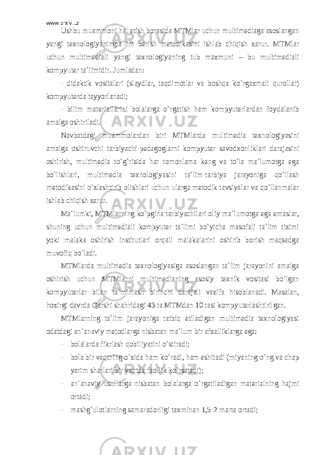 www.arxiv.uz Ushbu muammoni hal etish borasida MTMlar uchun multimediaga asoslangan yangi texnologiyaningta`lim berish metodikasini ishlab chiqish zarur. MTMlar uchun multimediali yangi texnologiyaning tub mazmuni – bu multimediali kompyuter ta`limidir. Jumladan: - didaktik vositalari (slaydlar, taqdimotlar va boshqa ko`rgazmali qurollar) kompyuterda tayyorlanadi; - bilim materiallarini bolalarga o`rgatish ham kompyuterlardan foydalanib amalga oshiriladi. Navbatdagi muammolardan biri MTMlarda multimedia texnologiyasini amalga oshiruvchi tarbiyachi-pedagoglarni kompyuter savodxonliklari darajasini oshirish, multimedia to`g`risida har tomonlama keng va to`la ma`lumotga ega bo`lishlari, multimedia texnologiyasini ta`lim-tarbiya jarayoniga qo`llash metodikasini o`zlashtirib olishlari uchun ularga metodik tavsiyalar va qo`llanmalar ishlab chiqish zarur. Ma`lumki, MTMlarning ko`pgina tarbiyachilari oliy ma`lumotga ega emaslar, shuning uchun multimediali kompyuter ta`limi bo`yicha masofali ta`lim tizimi yoki malaka oshirish institutlari orqali malakalarini oshirib borish maqsadga muvofiq bo`ladi. MTMlarda multimedia texnologiyasiga asoslangan ta`lim jarayonini amalga oshirish uchun MTMlarni multimedianing asosiy texnik vositasi bo`lgan kompyuterlar bilan ta`minlash birinchi darajali vazifa hisoblanadi. Masalan, hozirgi davrda Qarshi shahridagi 43 ta MTMdan 10 tasi kompyuterlashtirilgan. MTMlarning ta`lim jarayoniga tatbiq etiladigan multimedia texnologiyasi odatdagi an`anaviy metodlarga nisbatan ma`lum bir afzalliklarga ega: - bolalarda fikrlash qobiliyatini o`stiradi; - bola bir vaqtning o`zida ham ko`radi, ham eshitadi (miyaning o`ng va chap yarim sharlari bir vaqtda faollik ko`rsatadi); - an`anaviy usullarga nisbatan bolalarga o`rgatiladigan materialning hajmi ortadi; - mashg`ulotlarning samaradorligi taxminan 1,5-2 marta ortadi; 