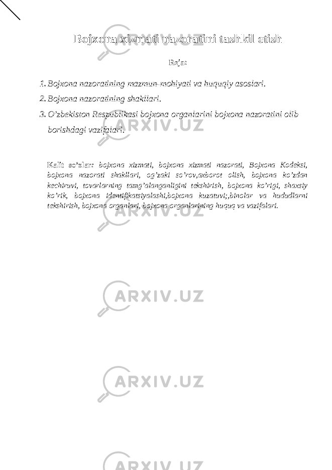 Bojxona xizmati nazoratini tashkil etish Reja: 1. Bojxona nazoratining mazmun-mohiyati va huquqiy asoslari. 2. Bojxona nazoratining shakllari. 3. O’zbekiston Respublikasi bojxona organlarini bojxona nazoratini olib borishdagi vazifalari. Kalit so’zlar : bojxona xizmati, bojxona xizmati nazorati, Bojxona Kodeksi, bojxona nazorati shakllari, og’zaki so’rov,axborot olish, bojxona ko’zdan kechiruvi, tovarlarning tamg’alanganligini tekshirish, bojxona ko’rigi, shaxsiy ko’rik, bojxona identifikatsiyalashi,bojxona kuzatuvi;,binolar va hududlarni tekshirish, bojxona organlari, bojxona organlarining huquq va vazifalari. 