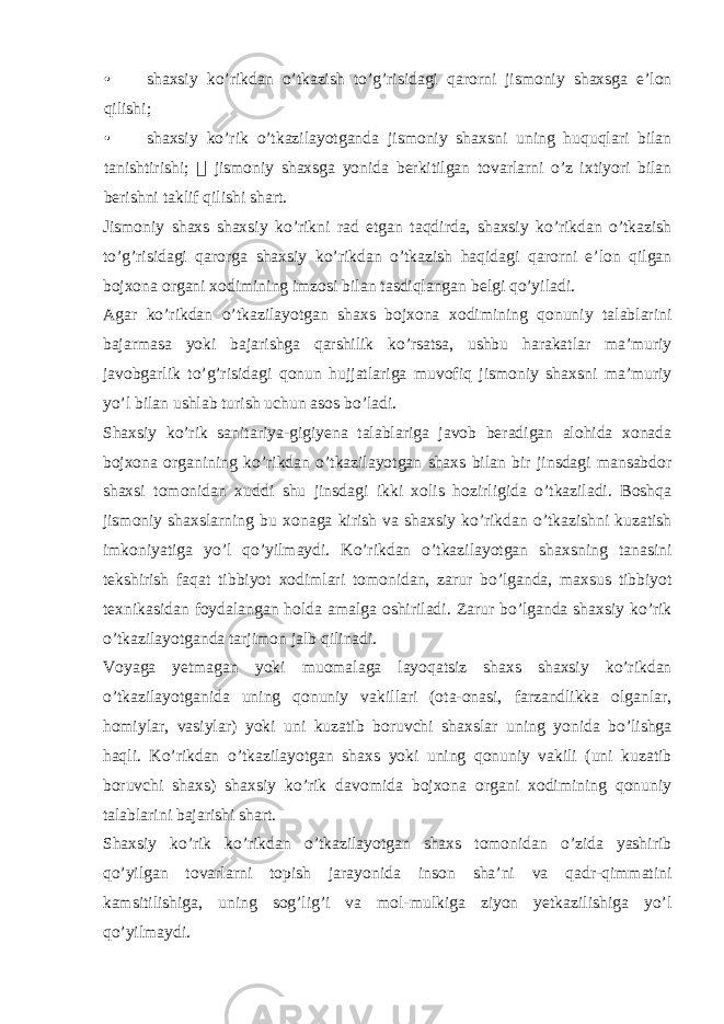 • shaxsiy ko’rikdan o’tkazish to’g’risidagi qarorni jismoniy shaxsga e’lon qilishi; • shaxsiy ko’rik o’tkazilayotganda jismoniy shaxsni uning huquqlari bilan tanishtirishi;  jismoniy shaxsga yonida berkitilgan tovarlarni o’z ixtiyori bilan berishni taklif qilishi shart. Jismoniy shaxs shaxsiy ko’rikni rad etgan taqdirda, shaxsiy ko’rikdan o’tkazish to’g’risidagi qarorga shaxsiy ko’rikdan o’tkazish haqidagi qarorni e’lon qilgan bojxona organi xodimining imzosi bilan tasdiqlangan belgi qo’yiladi. Agar ko’rikdan o’tkazilayotgan shaxs bojxona xodimining qonuniy talablarini bajarmasa yoki bajarishga qarshilik ko’rsatsa, ushbu harakatlar ma’muriy javobgarlik to’g’risidagi qonun hujjatlariga muvofiq jismoniy shaxsni ma’muriy yo’l bilan ushlab turish uchun asos bo’ladi. Shaxsiy ko’rik sanitariya-gigiyena talablariga javob beradigan alohida xonada bojxona organining ko’rikdan o’tkazilayotgan shaxs bilan bir jinsdagi mansabdor shaxsi tomonidan xuddi shu jinsdagi ikki xolis hozirligida o’tkaziladi. Boshqa jismoniy shaxslarning bu xonaga kirish va shaxsiy ko’rikdan o’tkazishni kuzatish imkoniyatiga yo’l qo’yilmaydi. Ko’rikdan o’tkazilayotgan shaxsning tanasini tekshirish faqat tibbiyot xodimlari tomonidan, zarur bo’lganda, maxsus tibbiyot texnikasidan foydalangan holda amalga oshiriladi. Zarur bo’lganda shaxsiy ko’rik o’tkazilayotganda tarjimon jalb qilinadi. Voyaga yetmagan yoki muomalaga layoqatsiz shaxs shaxsiy ko’rikdan o’tkazilayotganida uning qonuniy vakillari (ota-onasi, farzandlikka olganlar, homiylar, vasiylar) yoki uni kuzatib boruvchi shaxslar uning yonida bo’lishga haqli. Ko’rikdan o’tkazilayotgan shaxs yoki uning qonuniy vakili (uni kuzatib boruvchi shaxs) shaxsiy ko’rik davomida bojxona organi xodimining qonuniy talablarini bajarishi shart. Shaxsiy ko’rik ko’rikdan o’tkazilayotgan shaxs tomonidan o’zida yashirib qo’yilgan tovarlarni topish jarayonida inson sha’ni va qadr-qimmatini kamsitilishiga, uning sog’lig’i va mol-mulkiga ziyon yetkazilishiga yo’l qo’yilmaydi. 