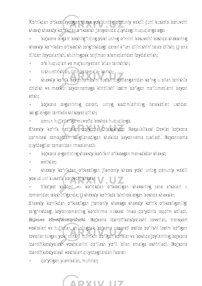 Ko’rikdan o’tkazilayotgan shaxs yoki uning qonuniy vakili (uni kuzatib boruvchi shaxs) shaxsiy ko’rikdan o’tkazish jarayonida quyidagi huquqlarga ega: • bojxona organi boshlig’ining yoki uning o’rnini bosuvchi boshqa shaxsning shaxsiy ko’rikdan o’tkazish to’g’risidagi qarori e’lon qilinishini talab qilish;  ona tilidan foydalanish, shuningdek tarjimon xizmatlaridan foydalanish; • o’z huquqlari va majburiyatlari bilan tanishish; • tushuntirishlar, iltimosnomalar berish; • shaxsiy ko’rik bayonnomasini tuzish tugallanganidan so’ng u bilan tanishib chiqish va mazkur bayonnomaga kiritilishi lozim bo’lgan ma’lumotlarni bayon etish; • bojxona organining qarori, uning xodimlarining harakatlari ustidan belgilangan tartibda shikoyat qilish; • qonun hujjatlariga muvofiq boshqa huquqlarga. Shaxsiy ko’rik natijalari bo’yicha O’zbekiston Respublikasi Davlat bojxona qo’mitasi tomonidan belgilanadigan shaklda bayonnoma tuziladi. Bayonnoma quyidagilar tomonidan imzolanadi: • bojxona organining shaxsiy ko’rikni o’tkazgan mansabdor shaxsi; • xolislar; • shaxsiy ko’rikdan o’tkazilgan jismoniy shaxs yoki uning qonuniy vakili yoxud uni kuzatib boruvchi shaxs; • tibbiyot xodimi — ko’rikdan o’tkazilgan shaxsning tana a’zolari u tomonidan tekshirilganda;  shaxsiy ko’rikda ishtirok etgan boshqa shaxslar. Shaxsiy ko’rikdan o’tkazilgan jismoniy shaxsga shaxsiy ko’rik o’tkazilganligi to’g’risidagi bayonnomaning ko’chirma nusxasi imzo qo’ydirib taqdim etiladi. Bojxona identifikatsiyalashi . Bojxona identifikatsiyalashi tovarlar, transport vositalari va hujjatlar, shuningdek bojxona nazorati ostida bo’lishi lozim bo’lgan tovarlar turgan yoki turishi mumkin bo’lgan xonalar va boshqa joylarning bojxona identifikatsiyalash vositalarini qo’llash yo’li bilan amalga oshiriladi. Bojxona identifikatsiyalash vositalari quyidagilardan iborat: • qo’yilgan plombalar, muhrlar; 