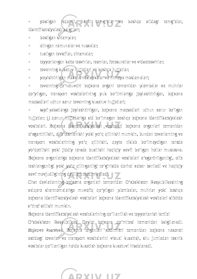 • yozilgan raqamli, harfli tamg’alar va boshqa xildagi tamg’alar, identifikatsiyalash belgilari; • bosilgan shtamplar; • olingan namunalar va nusxalar; • tuzilgan tavsiflar, chizmalar; • tayyorlangan katta tasvirlar, rasmlar, fotosuratlar va videotasvirlar; • tovarning kuzatuv hujjatlari va boshqa hujjatlar; • yopishtirilgan maxsus nakleykalar va himoya moslamalari; • tovarning jo’natuvchi bojxona organi tomonidan plombalar va muhrlar qo’yilgan, transport vositalarining yuk bo’limlariga joylashtirilgan, bojxona maqsadlari uchun zarur tovarning kuzatuv hujjatlari; • seyf-paketlarga joylashtirilgan, bojxona maqsadlari uchun zarur bo’lgan hujjatlar;  qonun hujjatlariga zid bo’lmagan boshqa bojxona identifikatsiyalash vositalari. Bojxona identifikatsiyalash vositalari bojxona organlari tomonidan o’zgartirilishi, olib tashlanishi yoki yo’q qilinishi mumkin, bundan tovarlarning va transport vositalarining yo’q qilinishi, qayta tiklab bo’lmaydigan tarzda yo’qotilishi yoki jiddiy tarzda buzilishi haqiqiy xavfi bo’lgan hollar mustasno. Bojxona organlariga bojxona identifikatsiyalash vositalari o’zgartirilganligi, olib tashlanganligi yoki yo’q qilinganligi to’g’risida darhol xabar beriladi va haqiqiy xavf mavjudligining dalillari taqdim etiladi. Chet davlatlarning bojxona organlari tomonidan O’zbekiston Respublikasining xalqaro shartnomalariga muvofiq qo’yilgan plombalar, muhrlar yoki boshqa bojxona identifikatsiyalash vositalari bojxona identifikatsiyalash vositalari sifatida e’tirof etilishi mumkin. Bojxona identifikatsiyalash vositalarining qo’llanilish va tayyorlanish tartibi O’zbekiston Respublikasi Davlat bojxona qo’mitasi tomonidan belgilanadi. Bojxona kuzatuvi. Bojxona organlari xodimlari tomonidan bojxona nazorati ostidagi tovarlar va transport vositalarini vizual kuzatish, shu jumladan texnik vositalar qo’llanilgan holda kuzatish bojxona kuzatuvi hisoblanadi. 