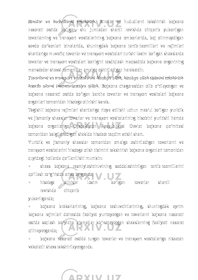 Binolar va hududlarni tekshirish. Binolar va hududlarni tekshirish bojxona nazorati ostida bo’lgan, shu jumladan shartli ravishda chiqarib yuborilgan tovarlarning va transport vositalarining bojxona omborlarida, boj olinmaydigan savdo do’konlari binolarida, shuningdek bojxona tartib-taomillari va rejimlari shartlariga muvofiq tovarlar va transport vositalari turishi lozim bo’lgan shaxslarda tovarlar va transport vositalari borligini tasdiqlash maqsadida bojxona organining mansabdor shaxsi tomonidan amalga oshiriladigan harakatdir. Tovarlarni va transport vositalarini hisobga olish, hisobga olish tizimini tekshirish hamda ularni inventarizatsiya qilish. Bojxona chegarasidan olib o’tilayotgan va bojxona nazorati ostida bo’lgan barcha tovarlar va transport vositalari bojxona organlari tomonidan hisobga olinishi kerak. Tegishli bojxona rejimlari shartlariga rioya etilishi uchun mas’ul bo’lgan yuridik va jismoniy shaxslar tovarlar va transport vositalarining hisobini yuritishi hamda bojxona organlariga O’zbekiston Respublikasi Davlat bojxona qo’mitasi tomonidan belgilanadigan shaklda hisobot taqdim etishi shart. Yuridik va jismoniy shaxslar tomonidan amalga oshiriladigan tovarlarni va transport vositalarini hisobga olish tizimini tekshirish bojxona organlari tomonidan quyidagi hollarda qo’llanilishi mumkin: • shaxs bojxona rasmiylashtiruvining soddalashtirilgan tartib-taomillarini qo’llash to’g’risida ariza berganda; • hisobga olinishi lozim bo’lgan tovarlar shartli ravishda chiqarib yuborilganda; • bojxona brokerlarining, bojxona tashuvchilarining, shuningdek ayrim bojxona rejimlari doirasida faoliyat yuritayotgan va tovarlarni bojxona nazorati ostida saqlash bo’yicha xizmatlar ko’rsatayotgan shaxslarning faoliyati nazorat qilinayotganda; • bojxona nazorati ostida turgan tovarlar va transport vositalariga nisbatan vakolatli shaxs tekshirilayotganda. 