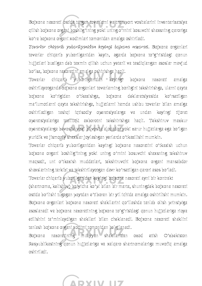 Bojxona nazorati ostida turgan tovarlarni va transport vositalarini inventarizatsiya qilish bojxona organi boshlig’ining yoki uning o’rnini bosuvchi shaxsning qaroriga ko’ra bojxona organi xodimlari tomonidan amalga oshiriladi. Tovarlar chiqarib yuborilganidan keyingi bojxona nazorati. Bojxona organlari tovarlar chiqarib yuborilganidan keyin, agarda bojxona to’g’risidagi qonun hujjatlari buzilgan deb taxmin qilish uchun yetarli va tasdiqlangan asoslar mavjud bo’lsa, bojxona nazoratini amalga oshirishga haqli. Tovarlar chiqarib yuborilganidan keyingi bojxona nazorati amalga oshirilayotganda bojxona organlari tovarlarning borligini tekshirishga, ularni qayta bojxona ko’rigidan o’tkazishga, bojxona deklaratsiyasida ko’rsatilgan ma’lumotlarni qayta tekshirishga, hujjatlarni hamda ushbu tovarlar bilan amalga oshiriladigan tashqi iqtisodiy operatsiyalarga va undan keyingi tijorat operatsiyalariga taalluqli axborotni tekshirishga haqli. Tekshiruv mazkur operatsiyalarga bevosita yoki bilvosita aloqador yoki zarur hujjatlarga ega bo’lgan yuridik va jismoniy shaxslar joylashgan yerlarda o’tkazilishi mumkin. Tovarlar chiqarib yuborilganidan keyingi bojxona nazoratini o’tkazish uchun bojxona organi boshlig’ining yoki uning o’rnini bosuvchi shaxsning tekshiruv maqsadi, uni o’tkazish muddatlari, tekshiruvchi bojxona organi mansabdor shaxslarining tarkibi va tekshirilayotgan davr ko’rsatilgan qarori asos bo’ladi. Tovarlar chiqarib yuborilganidan keyingi bojxona nazorati ayni bir kontrakt (shartnoma, kelishuv) bo’yicha ko’pi bilan bir marta, shuningdek bojxona nazorati ostida bo’lishi tugagan paytdan e’tiboran bir yil ichida amalga oshirilishi mumkin. Bojxona organlari bojxona nazorati shakllarini qo’llashda tanlab olish prinsipiga asoslanadi va bojxona nazoratining bojxona to’g’risidagi qonun hujjatlariga rioya etilishini ta’minlaydigan shakllari bilan cheklanadi. Bojxona nazorati shaklini tanlash bojxona organi xodimi tomonidan belgilanadi. Bojxona nazoratining muayyan shakllaridan ozod etish O’zbekiston Respublikasining qonun hujjatlariga va xalqaro shartnomalariga muvofiq amalga oshiriladi. 