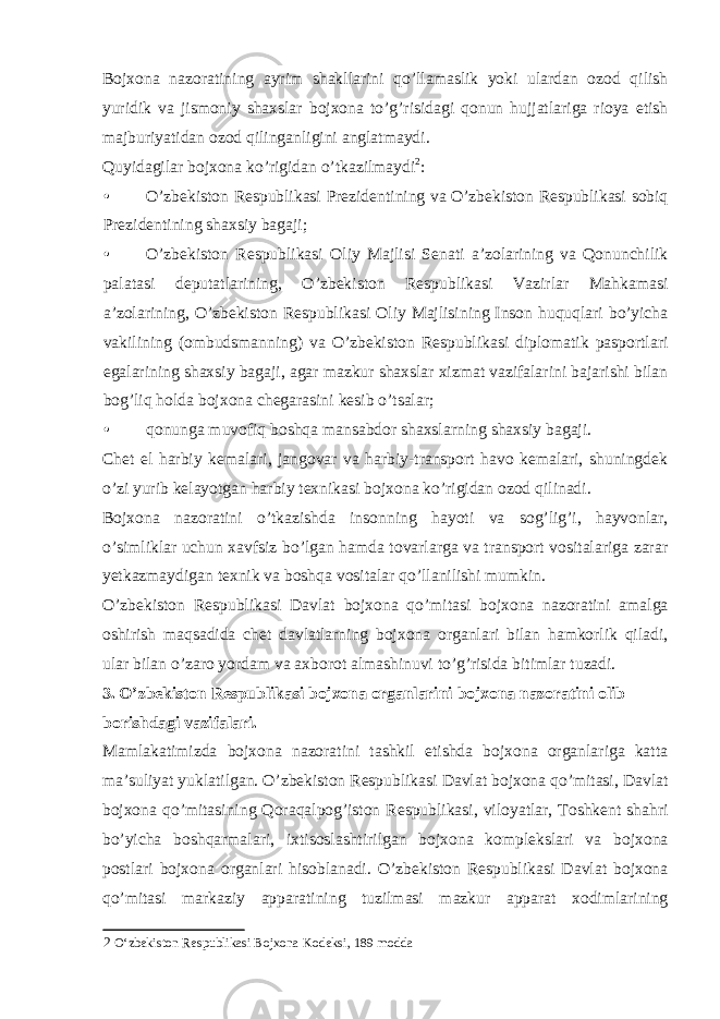 Bojxona nazoratining ayrim shakllarini qo’llamaslik yoki ulardan ozod qilish yuridik va jismoniy shaxslar bojxona to’g’risidagi qonun hujjatlariga rioya etish majburiyatidan ozod qilinganligini anglatmaydi. Quyidagilar bojxona ko’rigidan o’tkazilmaydi 2 : • O’zbekiston Respublikasi Prezidentining va O’zbekiston Respublikasi sobiq Prezidentining shaxsiy bagaji; • O’zbekiston Respublikasi Oliy Majlisi Senati a’zolarining va Qonunchilik palatasi deputatlarining, O’zbekiston Respublikasi Vazirlar Mahkamasi a’zolarining, O’zbekiston Respublikasi Oliy Majlisining Inson huquqlari bo’yicha vakilining (ombudsmanning) va O’zbekiston Respublikasi diplomatik pasportlari egalarining shaxsiy bagaji, agar mazkur shaxslar xizmat vazifalarini bajarishi bilan bog’liq holda bojxona chegarasini kesib o’tsalar; • qonunga muvofiq boshqa mansabdor shaxslarning shaxsiy bagaji. Chet el harbiy kemalari, jangovar va harbiy-transport havo kemalari, shuningdek o’zi yurib kelayotgan harbiy texnikasi bojxona ko’rigidan ozod qilinadi. Bojxona nazoratini o’tkazishda insonning hayoti va sog’lig’i, hayvonlar, o’simliklar uchun xavfsiz bo’lgan hamda tovarlarga va transport vositalariga zarar yetkazmaydigan texnik va boshqa vositalar qo’llanilishi mumkin. O’zbekiston Respublikasi Davlat bojxona qo’mitasi bojxona nazoratini amalga oshirish maqsadida chet davlatlarning bojxona organlari bilan hamkorlik qiladi, ular bilan o’zaro yordam va axborot almashinuvi to’g’risida bitimlar tuzadi. 3. O’zbekiston Respublikasi bojxona organlarini bojxona nazoratini olib borishdagi vazifalari. Mamlakatimizda bojxona nazoratini tashkil etishda bojxona organlariga katta ma’suliyat yuklatilgan. O’zbekiston Respublikasi Davlat bojxona qo’mitasi, Davlat bojxona qo’mitasining Qoraqalpog’iston Respublikasi, viloyatlar, Toshkent shahri bo’yicha boshqarmalari, ixtisoslashtirilgan bojxona komplekslari va bojxona postlari bojxona organlari hisoblanadi. O’zbekiston Respublikasi Davlat bojxona qo’mitasi markaziy apparatining tuzilmasi mazkur apparat xodimlarining 2 O‘zbekiston Respublikasi Bojxona Kodeksi, 189 modda 