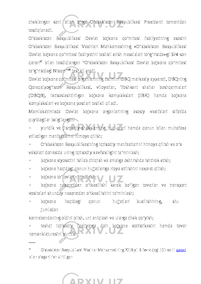 cheklangan soni bilan birga O’zbekiston Respublikasi Prezidenti tomonidan tasdiqlanadi. O’zbekiston Respublikasi Davlat bojxona qo’mitasi faoliyatining asosini O’zbekiston Respublikasi Vazirlari Mahkamasining «O’zbekiston Respublikasi Davlat bojxona qo’mitasi faoliyatini tashkil etish masalalari to’g’risida»gi 374-son qarori 47 bilan tasdiqlangan “O’zbekiston Respublikasi Davlat bojxona qo’mitasi to’g’risidagi Nizom” 48 tashkil etadi. Davlat bojxona qo’mitasi organlarining tizimini DBQ markaziy apparati, DBQning Qoraqalpog’iston Respublikasi, viloyatlar, Toshkent shahar boshqarmalari (DBQB), ixtisoslashtirilgan bojxona komplekslari (IBK) hamda bojxona komplekslari va bojxona postlari tashkil qiladi. Mamlakatimizda Davlat bojxona organlarining asosiy vazifalari sifatida quyidagilar belgilangan: • yuridik va jismoniy shaxslarning huquqlari hamda qonun bilan muhofaza etiladigan manfaatlarini himoya qilish; • O’zbekiston Respublikasining iqtisodiy manfaatlarini himoya qilish va o’z vakolati doirasida uning iqtisodiy xavfsizligini ta’minlash; • bojxona siyosatini ishlab chiqish va amalga oshirishda ishtirok etish; • bojxona haqidagi qonun hujjatlariga rioya etilishini nazorat qilish; • bojxona to’lovlarini undirish; • bojxona nazoratidan o’tkazilishi kerak bo’lgan tovarlar va transport vositalari shunday nazoratdan o’tkazilishini ta’minlash; • bojxona haqidagi qonun hujjatlari buzilishining, shu jumladan kontrabandaning oldini olish, uni aniqlash va ularga chek qo’yish; • tashqi iqtisodiy faoliyatga doir bojxona statistikasini hamda tovar nomenklaturasini yuritish; 47 O’zbekiston Respublikasi Vazirlar Mahkamasining 2018 yil 9 fevraldagi 101-sonli qarori bilan o’zgartirish kiritilgan 