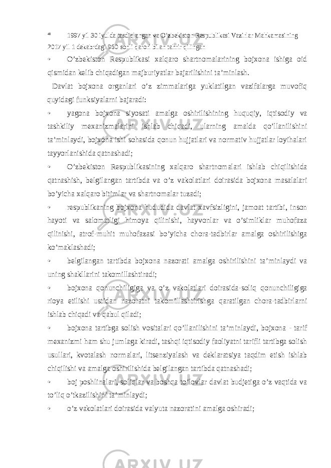 48 1997 yil 30 iyulda tasdiqlangan va O’zbekiston Respublikasi Vazirlar Mahkamasining 2017 yil 1 dekabrdagi 960-sonli qarori b ilan tahrir qilingan • O’zbekiston Respublikasi xalqaro shartnomalarining bojxona ishiga oid qismidan kelib chiqadigan majburiyatlar bajarilishini ta’minlash. Davlat bojxona organlari o’z zimmalariga yuklatilgan vazifalarga muvofiq quyidagi funksiyalarni bajaradi: • yagona bojxona siyosati amalga oshirilishining huquqiy, iqtisodiy va tashkiliy mexanizmalarini ishlab chiqadi, ularning amalda qo’llanilishini ta’minlaydi, bojxona ishi sohasida qonun hujjatlari va normativ hujjatlar loyihalari tayyorlanishida qatnashadi; • O’zbekiston Respublikasining xalqaro shartnomalari ishlab chiqilishida qatnashish, belgilangan tartibda va o’z vakolatlari doirasida bojxona masalalari bo’yicha xalqaro bitimlar va shartnomalar tuzadi; • respublikaning bojxona hududida davlat xavfsizligini, jamoat tartibi, inson hayoti va salomatligi himoya qilinishi, hayvonlar va o’simliklar muhofaza qilinishi, atrof-muhit muhofazasi bo’yicha chora-tadbirlar amalga oshirilishiga ko’maklashadi; • belgilangan tartibda bojxona nazorati amalga oshirilishini ta’minlaydi va uning shakllarini takomillashtiradi; • bojxona qonunchiligiga va o’z vakolatlari doirasida-soliq qonunchiligiga rioya etilishi ustidan nazoratni takomillashtirishga qaratilgan chora-tadbirlarni ishlab chiqadi va qabul qiladi; • bojxona tartibga solish vositalari qo’llanilishini ta’minlaydi, bojxona - tarif mexanizmi ham shu jumlaga kiradi, tashqi iqtisodiy faoliyatni tarifli tartibga solish usullari, kvotalash normalari, litsenziyalash va deklaratsiya taqdim etish ishlab chiqilishi va amalga oshirilishida belgilangan tartibda qatnashadi; • boj poshlinalari, soliqlar va boshqa to’lovlar davlat budjetiga o’z vaqtida va to’liq o’tkazilishini ta’minlaydi; • o’z vakolatlari doirasida valyuta nazoratini amalga oshiradi; 