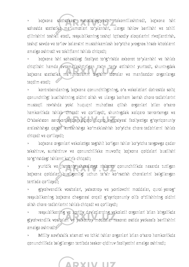 • bojxona statistikasi metodologiyasini takomillashtiradi, bojxona ishi sohasida statistika ma’lumotlari to’planishi, ularga ishlov berilishi va tahlil qilinishini tashkil etadi, respublikaning tashqi iqtisodiy aloqalarini rivojlantirish, tashqi savdo va to’lov balansini mustahkamlash bo’yicha prognoz hisob-kitoblarni amalga oshiradi va takliflarni ishlab chiqadi; • bojxona ishi sohasidagi faoliyat to’g’risida axborot to’planishi va ishlab chiqilishi hamda avtomatlashtirilgan tizim joriy etilishini yuritadi, shuningdek bojxona statistika ma’lumotlarini tegishli idoralar va manfaatdor organlarga taqdim etadi; • kontrabandaning, bojxona qonunchiligining, o’z vakolatlari doirasida soliq qonunchiligi buzilishining oldini olish va ularga barham berish chora-tadbirlarini mustaqil ravishda yoki huquqni muhofaza qilish organlari bilan o’zaro hamkorlikda ishlab chiqadi va qo’llaydi, shuningdek xalqaro terrorizmga va O’zbekiston aeroportlarida xalqaro fuqaro aviatsiyasi faoliyatiga g’ayriqonuniy aralashishga qarshi kurashishga ko’maklashish bo’yicha chora-tadbirlarni ishlab chiqadi va qo’llaydi; • bojxona organlari vakolatiga tegishli bo’lgan ishlar bo’yicha tergovga qadar tekshiruv, surishtiruv va qonunchilikka muvofiq bojxona qoidalari buzilishi to’g’risidagi ishlarni ko’rib chiqadi; • yuridik va jismoniy shaxslarga nisbatan qonunchilikda nazarda tutilgan bojxona qoidalari buzilganligi uchun ta’sir ko’rsatish choralarini belgilangan tartibda qo’llaydi; • giyohvandlik vositalari, psixotrop va portlovchi moddalar, qurol-yarog’ respublikaning bojxona chegarasi orqali g’ayriqonuniy olib o’tilishining oldini olish chora-tadbirlarini ishlab chiqadi va qo’llaydi; • respublikaning va xorijiy davlatlarning vakolatli organlari bilan birgalikda giyohvandlik vositalari va psixotrop moddalar nazorat ostida yetkazib berilishini amalga oshiradi; • Milliy xavfsizlik xizmati va ichki ishlar organlari bilan o’zaro hamkorlikda qonunchilikda belgilangan tartibda tezkor-qidiruv faoliyatini amalga oshiradi; 