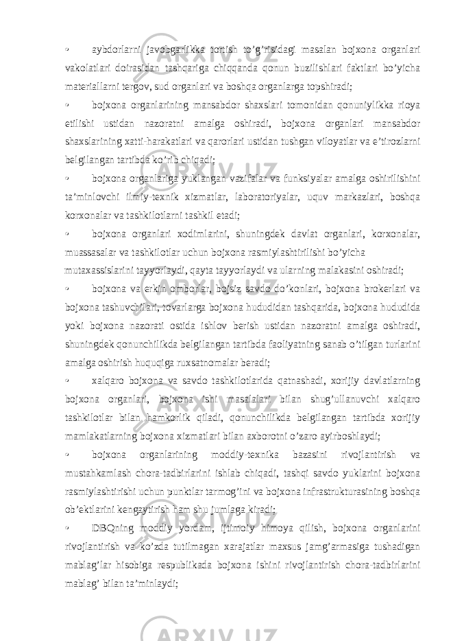 • aybdorlarni javobgarlikka tortish to’g’risidagi masalan bojxona organlari vakolatlari doirasidan tashqariga chiqqanda qonun buzilishlari faktlari bo’yicha materiallarni tergov, sud organlari va boshqa organlarga topshiradi; • bojxona organlarining mansabdor shaxslari tomonidan qonuniylikka rioya etilishi ustidan nazoratni amalga oshiradi, bojxona organlari mansabdor shaxslarining xatti-harakatlari va qarorlari ustidan tushgan viloyatlar va e’tirozlarni belgilangan tartibda ko’rib chiqadi; • bojxona organlariga yuklangan vazifalar va funksiyalar amalga oshirilishini ta’minlovchi ilmiy-texnik xizmatlar, laboratoriyalar, uquv markazlari, boshqa korxonalar va tashkilotlarni tashkil etadi; • bojxona organlari xodimlarini, shuningdek davlat organlari, korxonalar, muassasalar va tashkilotlar uchun bojxona rasmiylashtirilishi bo’yicha mutaxassislarini tayyorlaydi, qayta tayyorlaydi va ularning malakasini oshiradi; • bojxona va erkin omborlar, bojsiz savdo do’konlari, bojxona brokerlari va bojxona tashuvchilari, tovarlarga bojxona hududidan tashqarida, bojxona hududida yoki bojxona nazorati ostida ishlov berish ustidan nazoratni amalga oshiradi, shuningdek qonunchilikda belgilangan tartibda faoliyatning sanab o’tilgan turlarini amalga oshirish huquqiga ruxsatnomalar beradi; • xalqaro bojxona va savdo tashkilotlarida qatnashadi, xorijiy davlatlarning bojxona organlari, bojxona ishi masalalari bilan shug’ullanuvchi xalqaro tashkilotlar bilan hamkorlik qiladi, qonunchilikda belgilangan tartibda xorijiy mamlakatlarning bojxona xizmatlari bilan axborotni o’zaro ayirboshlaydi; • bojxona organlarining moddiy-texnika bazasini rivojlantirish va mustahkamlash chora-tadbirlarini ishlab chiqadi, tashqi savdo yuklarini bojxona rasmiylashtirishi uchun punktlar tarmog’ini va bojxona infrastrukturasining boshqa ob’ektlarini kengaytirish ham shu jumlaga kiradi; • DBQning moddiy yordam, ijtimoiy himoya qilish, bojxona organlarini rivojlantirish va ko’zda tutilmagan xarajatlar maxsus jamg’armasiga tushadigan mablag’lar hisobiga respublikada bojxona ishini rivojlantirish chora-tadbirlarini mablag’ bilan ta’minlaydi; 