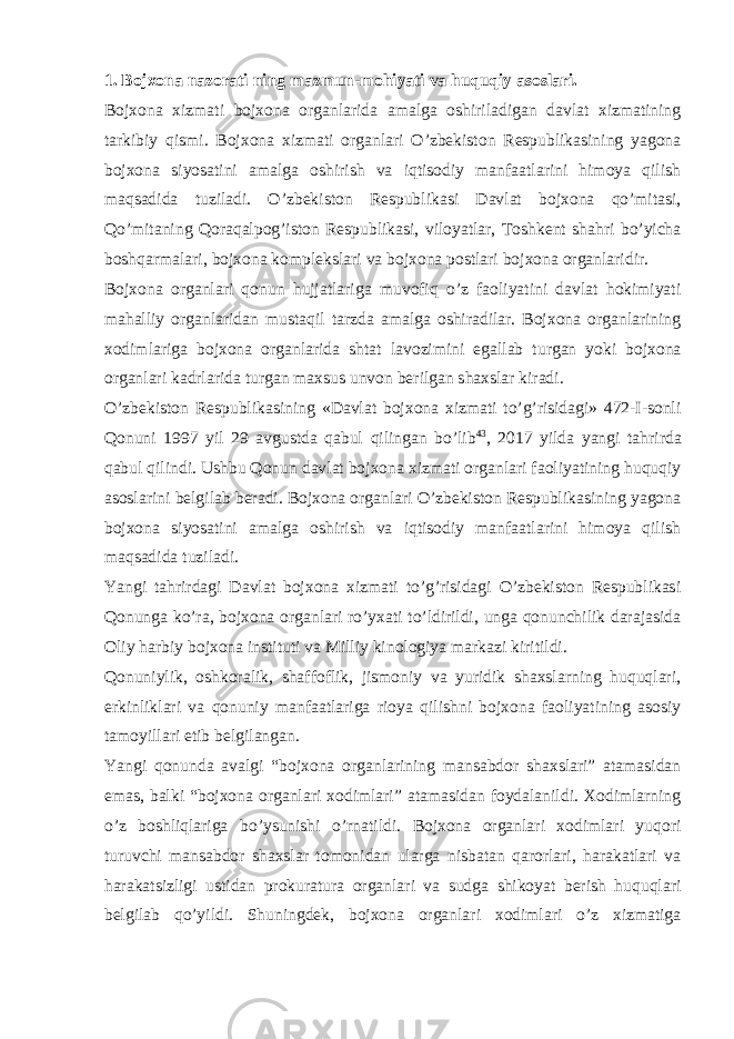 1. Bojxona nazorati ning mazmun-mohiyati va huquqiy asoslari. Bojxona xizmati bojxona organlarida amalga oshiriladigan davlat xizmatining tarkibiy qismi. Bojxona xizmati organlari O’zbekiston Respublikasining yagona bojxona siyosatini amalga oshirish va iqtisodiy manfaatlarini himoya qilish maqsadida tuziladi. O’zbekiston Respublikasi Davlat bojxona qo’mitasi, Qo’mitaning Qoraqalpog’iston Respublikasi, viloyatlar, Toshkent shahri bo’yicha boshqarmalari, bojxona komplekslari va bojxona postlari bojxona organlaridir. Bojxona organlari qonun hujjatlariga muvofiq o’z faoliyatini davlat hokimiyati mahalliy organlaridan mustaqil tarzda amalga oshiradilar. Bojxona organlarining xodimlariga bojxona organlarida shtat lavozimini egallab turgan yoki bojxona organlari kadrlarida turgan maxsus unvon berilgan shaxslar kiradi. O’zbekiston Respublikasining «Davlat bojxona xizmati to’g’risidagi» 472-I-sonli Qonuni 1997 yil 29 avgustda qabul qilingan bo’lib 43 , 2017 yilda yangi tahrirda qabul qilindi. Ushbu Qonun davlat bojxona xizmati organlari faoliyatining huquqiy asoslarini belgilab beradi. Bojxona organlari O’zbekiston Respublikasining yagona bojxona siyosatini amalga oshirish va iqtisodiy manfaatlarini himoya qilish maqsadida tuziladi. Yangi tahrirdagi Davlat bojxona xizmati to’g’risidagi O’zbekiston Respublikasi Qonunga ko’ra, bojxona organlari ro’yxati to’ldirildi, unga qonunchilik darajasida Oliy harbiy bojxona instituti va Milliy kinologiya markazi kiritildi. Qonuniylik, oshkoralik, shaffoflik, jismoniy va yuridik shaxslarning huquqlari, erkinliklari va qonuniy manfaatlariga rioya qilishni bojxona faoliyatining asosiy tamoyillari etib belgilangan. Yangi qonunda avalgi “bojxona organlarining mansabdor shaxslari” atamasidan emas, balki “bojxona organlari xodimlari” atamasidan foydalanildi. Xodimlarning o’z boshliqlariga bo’ysunishi o’rnatildi. Bojxona organlari xodimlari yuqori turuvchi mansabdor shaxslar tomonidan ularga nisbatan qarorlari, harakatlari va harakatsizligi ustidan prokuratura organlari va sudga shikoyat berish huquqlari belgilab qo’yildi. Shuningdek, bojxona organlari xodimlari o’z xizmatiga 