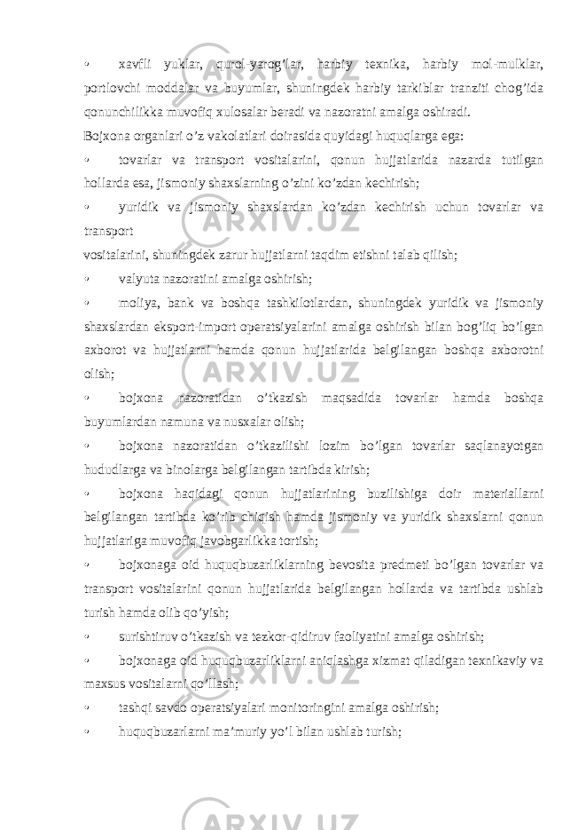 • xavfli yuklar, qurol-yarog’lar, harbiy texnika, harbiy mol-mulklar, portlovchi moddalar va buyumlar, shuningdek harbiy tarkiblar tranziti chog’ida qonunchilikka muvofiq xulosalar beradi va nazoratni amalga oshiradi. Bojxona organlari o’z vakolatlari doirasida quyidagi huquqlarga ega: • tovarlar va transport vositalarini, qonun hujjatlarida nazarda tutilgan hollarda esa, jismoniy shaxslarning o’zini ko’zdan kechirish; • yuridik va jismoniy shaxslardan ko’zdan kechirish uchun tovarlar va transport vositalarini, shuningdek zarur hujjatlarni taqdim etishni talab qilish; • valyuta nazoratini amalga oshirish; • moliya, bank va boshqa tashkilotlardan, shuningdek yuridik va jismoniy shaxslardan eksport-import operatsiyalarini amalga oshirish bilan bog’liq bo’lgan axborot va hujjatlarni hamda qonun hujjatlarida belgilangan boshqa axborotni olish; • bojxona nazoratidan o’tkazish maqsadida tovarlar hamda boshqa buyumlardan namuna va nusxalar olish; • bojxona nazoratidan o’tkazilishi lozim bo’lgan tovarlar saqlanayotgan hududlarga va binolarga belgilangan tartibda kirish; • bojxona haqidagi qonun hujjatlarining buzilishiga doir materiallarni belgilangan tartibda ko’rib chiqish hamda jismoniy va yuridik shaxslarni qonun hujjatlariga muvofiq javobgarlikka tortish; • bojxonaga oid huquqbuzarliklarning bevosita predmeti bo’lgan tovarlar va transport vositalarini qonun hujjatlarida belgilangan hollarda va tartibda ushlab turish hamda olib qo’yish; • surishtiruv o’tkazish va tezkor-qidiruv faoliyatini amalga oshirish; • bojxonaga oid huquqbuzarliklarni aniqlashga xizmat qiladigan texnikaviy va maxsus vositalarni qo’llash; • tashqi savdo operatsiyalari monitoringini amalga oshirish; • huquqbuzarlarni ma’muriy yo’l bilan ushlab turish; 