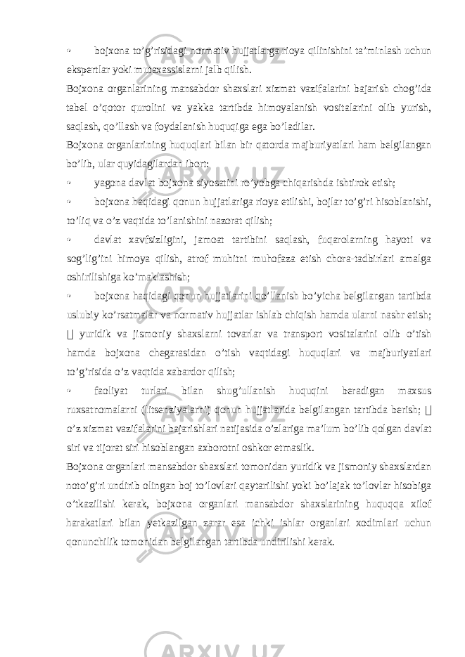 • bojxona to’g’risidagi normativ hujjatlarga rioya qilinishini ta’minlash uchun ekspertlar yoki mutaxassislarni jalb qilish. Bojxona organlarining mansabdor shaxslari xizmat vazifalarini bajarish chog’ida tabel o’qotor qurolini va yakka tartibda himoyalanish vositalarini olib yurish, saqlash, qo’llash va foydalanish huquqiga ega bo’ladilar. Bojxona organlarining huquqlari bilan bir qatorda majburiyatlari ham belgilangan bo’lib, ular quyidagilardan ibort: • yagona davlat bojxona siyosatini ro’yobga chiqarishda ishtirok etish; • bojxona haqidagi qonun hujjatlariga rioya etilishi, bojlar to’g’ri hisoblanishi, to’liq va o’z vaqtida to’lanishini nazorat qilish; • davlat xavfsizligini, jamoat tartibini saqlash, fuqarolarning hayoti va sog’lig’ini himoya qilish, atrof muhitni muhofaza etish chora-tadbirlari amalga oshirilishiga ko’maklashish; • bojxona haqidagi qonun hujjatlarini qo’llanish bo’yicha belgilangan tartibda uslubiy ko’rsatmalar va normativ hujjatlar ishlab chiqish hamda ularni nashr etish;  yuridik va jismoniy shaxslarni tovarlar va transport vositalarini olib o’tish hamda bojxona chegarasidan o’tish vaqtidagi huquqlari va majburiyatlari to’g’risida o’z vaqtida xabardor qilish; • faoliyat turlari bilan shug’ullanish huquqini beradigan maxsus ruxsatnomalarni (litsenziyalarni) qonun hujjatlarida belgilangan tartibda berish;  o’z xizmat vazifalarini bajarishlari natijasida o’zlariga ma’lum bo’lib qolgan davlat siri va tijorat siri hisoblangan axborotni oshkor etmaslik. Bojxona organlari mansabdor shaxslari tomonidan yuridik va jismoniy shaxslardan noto’g’ri undirib olingan boj to’lovlari qaytarilishi yoki bo’lajak to’lovlar hisobiga o’tkazilishi kerak, bojxona organlari mansabdor shaxslarining huquqqa xilof harakatlari bilan yetkazilgan zarar esa ichki ishlar organlari xodimlari uchun qonunchilik tomonidan belgilangan tartibda undirilishi kerak. 