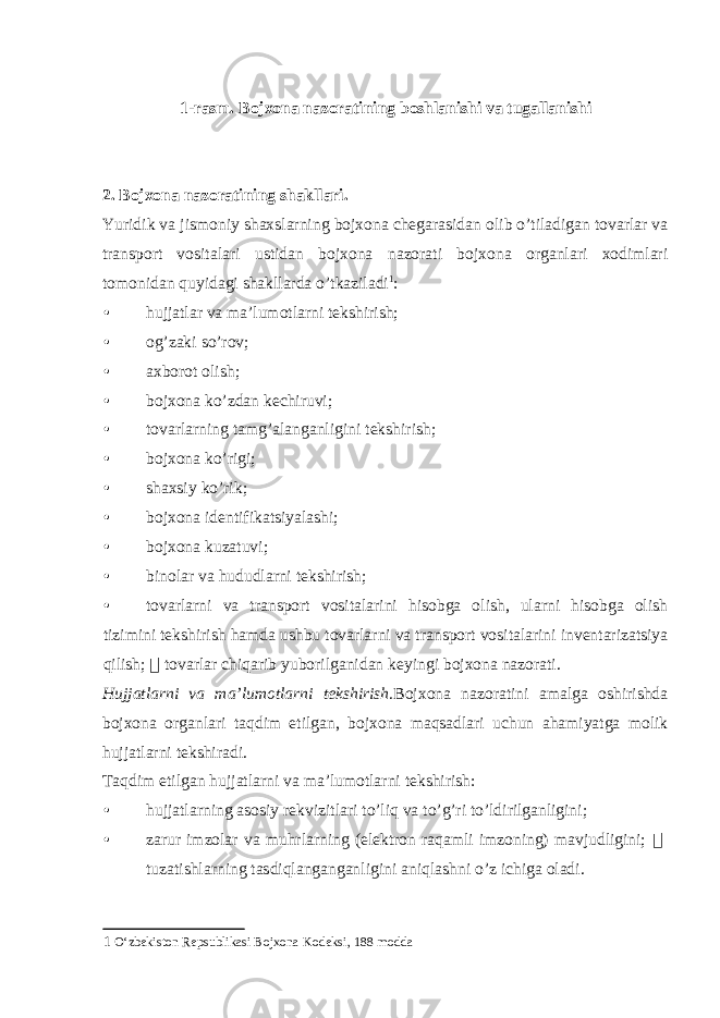 1-rasm. Bojxona nazoratining boshlanishi va tugallanishi 2. Bojxona nazoratining shakllari. Yuridik va jismoniy shaxslarning bojxona chegarasidan olib o’tiladigan tovarlar va transport vositalari ustidan bojxona nazorati bojxona organlari xodimlari tomonidan quyidagi shakllarda o’tkaziladi 1 : • hujjatlar va ma’lumotlarni tekshirish; • og’zaki so’rov; • axborot olish; • bojxona ko’zdan kechiruvi; • tovarlarning tamg’alanganligini tekshirish; • bojxona ko’rigi; • shaxsiy ko’rik; • bojxona identifikatsiyalashi; • bojxona kuzatuvi; • binolar va hududlarni tekshirish; • tovarlarni va transport vositalarini hisobga olish, ularni hisobga olish tizimini tekshirish hamda ushbu tovarlarni va transport vositalarini inventarizatsiya qilish;  tovarlar chiqarib yuborilganidan keyingi bojxona nazorati. Hujjatlarni va ma’lumotlarni tekshirish. Bojxona nazoratini amalga oshirishda bojxona organlari taqdim etilgan, bojxona maqsadlari uchun ahamiyatga molik hujjatlarni tekshiradi. Taqdim etilgan hujjatlarni va ma’lumotlarni tekshirish: • hujjatlarning asosiy rekvizitlari to’liq va to’g’ri to’ldirilganligini; • zarur imzolar va muhrlarning (elektron raqamli imzoning) mavjudligini;  tuzatishlarning tasdiqlanganganligini aniqlashni o’z ichiga oladi. 1 O‘zbekiston Repsublikasi Bojxona Kodeksi, 188 modda 